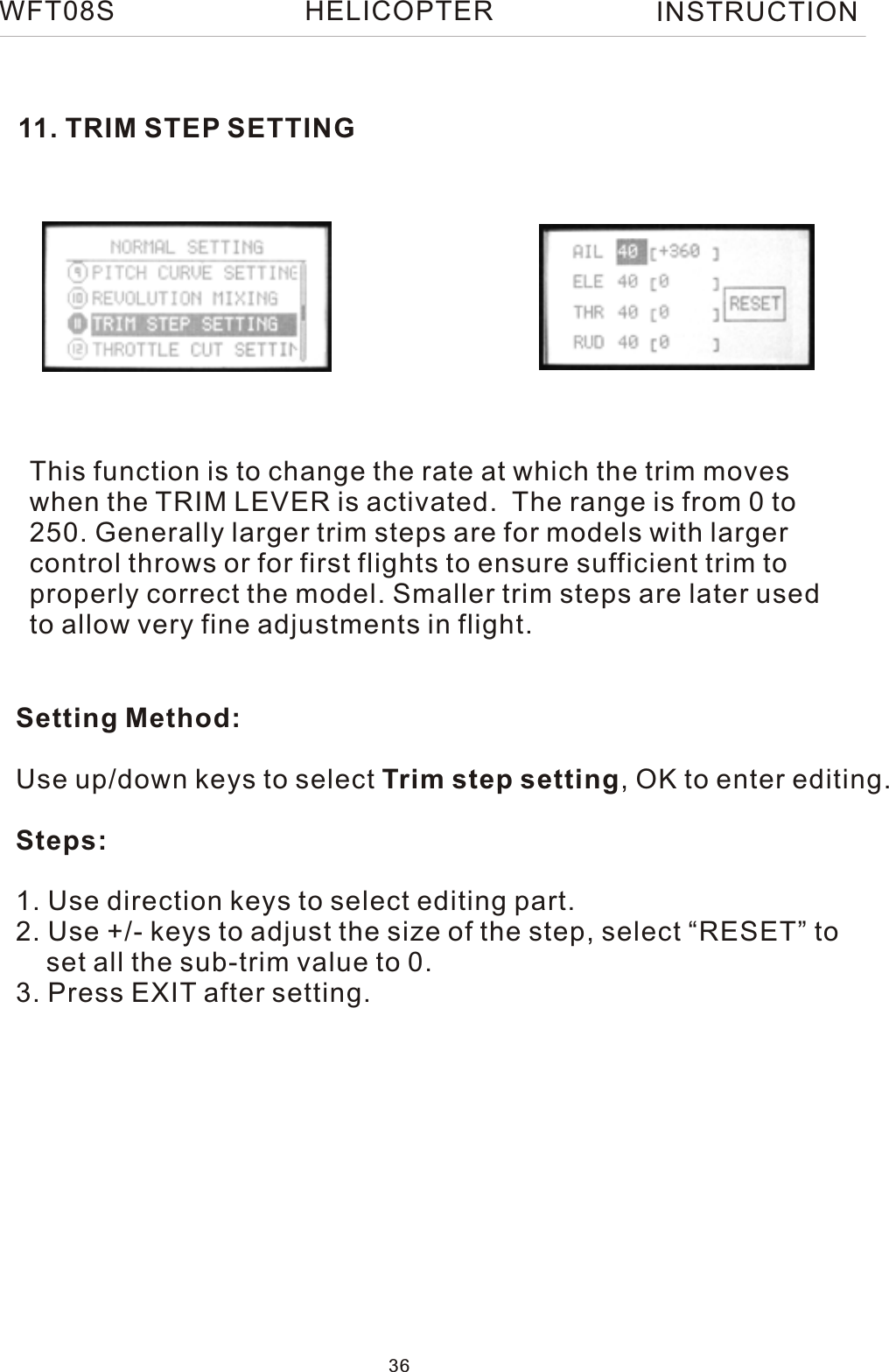 11. TRIM STEP SETTINGThis function is to change the rate at which the trim moves when the TRIM LEVER is activated.  The range is from 0 to 250. Generally larger trim steps are for models with larger control throws or for first flights to ensure sufficient trim to properly correct the model. Smaller trim steps are later used to allow very fine adjustments in flight.Setting Method:Use up/down keys to select Trim step setting, OK to enter editing.Steps:1. Use direction keys to select editing part.2. Use +/- keys to adjust the size of the step, select “RESET” to    set all the sub-trim value to 0.3. Press EXIT after setting.WFT08S INSTRUCTION36HELICOPTER