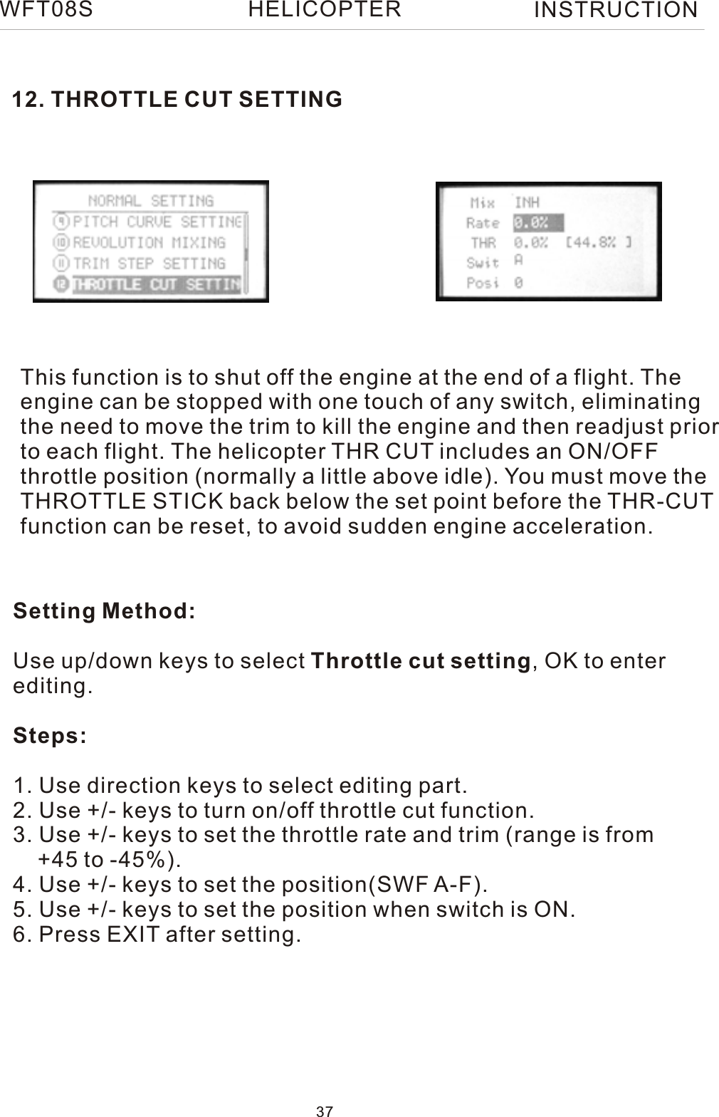 12. THROTTLE CUT SETTINGThis function is to shut off the engine at the end of a flight. Theengine can be stopped with one touch of any switch, eliminating the need to move the trim to kill the engine and then readjust priorto each flight. The helicopter THR CUT includes an ON/OFF throttle position (normally a little above idle). You must move the THROTTLE STICK back below the set point before the THR-CUT function can be reset, to avoid sudden engine acceleration.Setting Method:Use up/down keys to select Throttle cut setting, OK to enter editing.Steps:1. Use direction keys to select editing part.2. Use +/- keys to turn on/off throttle cut function.3. Use +/- keys to set the throttle rate and trim (range is from     +45 to -45%).4. Use +/- keys to set the position(SWF A-F).5. Use +/- keys to set the position when switch is ON.6. Press EXIT after setting.WFT08S INSTRUCTION37HELICOPTER