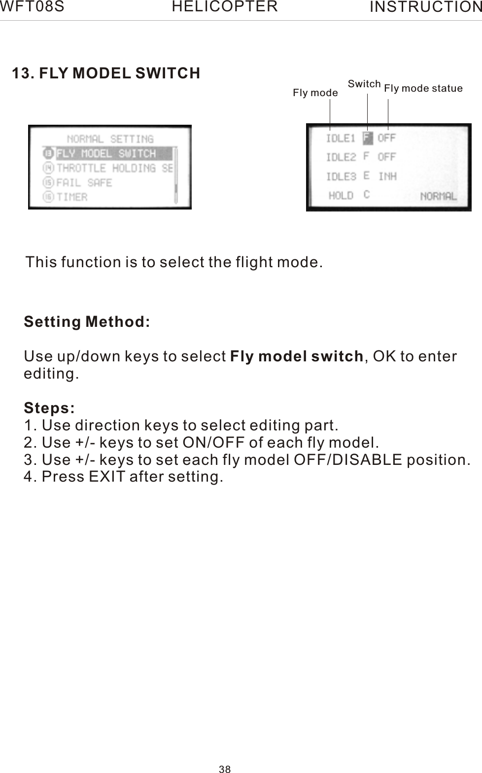 13. FLY MODEL SWITCHThis function is to select the flight mode.Fly mode Switch Fly mode statueSetting Method:Use up/down keys to select Fly model switch, OK to enter editing.Steps:1. Use direction keys to select editing part.2. Use +/- keys to set ON/OFF of each fly model.3. Use +/- keys to set each fly model OFF/DISABLE position.4. Press EXIT after setting.WFT08S INSTRUCTION38HELICOPTER