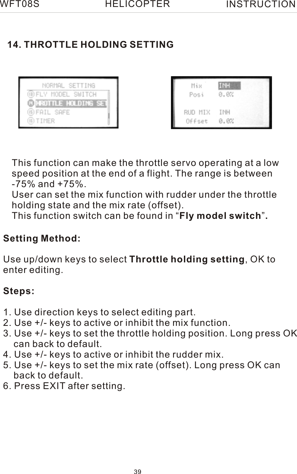 14. THROTTLE HOLDING SETTINGSetting Method:Use up/down keys to select Throttle holding setting, OK to enter editing.Steps:1. Use direction keys to select editing part.2. Use +/- keys to active or inhibit the mix function.3. Use +/- keys to set the throttle holding position. Long press OK    can back to default.4. Use +/- keys to active or inhibit the rudder mix.5. Use +/- keys to set the mix rate (offset). Long press OK can     back to default.6. Press EXIT after setting.This function can make the throttle servo operating at a low speed position at the end of a flight. The range is between -75% and +75%.User can set the mix function with rudder under the throttle holding state and the mix rate (offset).This function switch can be found in “Fly model switch”.WFT08S INSTRUCTION39HELICOPTER