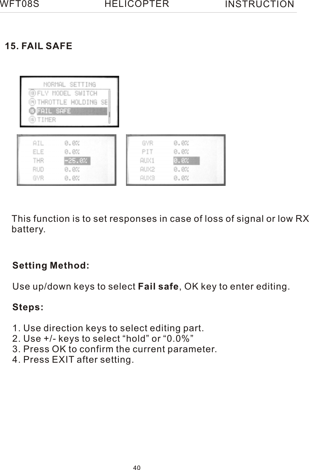 This function is to set responses in case of loss of signal or low RX battery.Setting Method:Use up/down keys to select Fail safe, OK key to enter editing.Steps:1. Use direction keys to select editing part.2. Use +/- keys to select “hold” or “0.0%”3. Press OK to confirm the current parameter.4. Press EXIT after setting.15. FAIL SAFEWFT08S INSTRUCTION40HELICOPTER