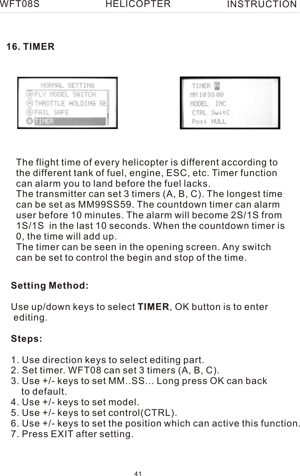 16. TIMERThe flight time of every helicopter is different according tothe different tank of fuel, engine, ESC, etc. Timer function can alarm you to land before the fuel lacks.The transmitter can set 3 timers (A, B, C). The longest timecan be set as MM99SS59. The countdown timer can alarm user before 10 minutes. The alarm will become 2S/1S from 1S/1S  in the last 10 seconds. When the countdown timer is 0, the time will add up.The timer can be seen in the opening screen. Any switch can be set to control the begin and stop of the time.Setting Method:Use up/down keys to select TIMER, OK button is to enter editing.Steps:1. Use direction keys to select editing part.2. Set timer. WFT08 can set 3 timers (A, B, C).3. Use +/- keys to set MM..SS... Long press OK can back    to default.4. Use +/- keys to set model.5. Use +/- keys to set control(CTRL).6. Use +/- keys to set the position which can active this function.7. Press EXIT after setting.WFT08S INSTRUCTION41HELICOPTER