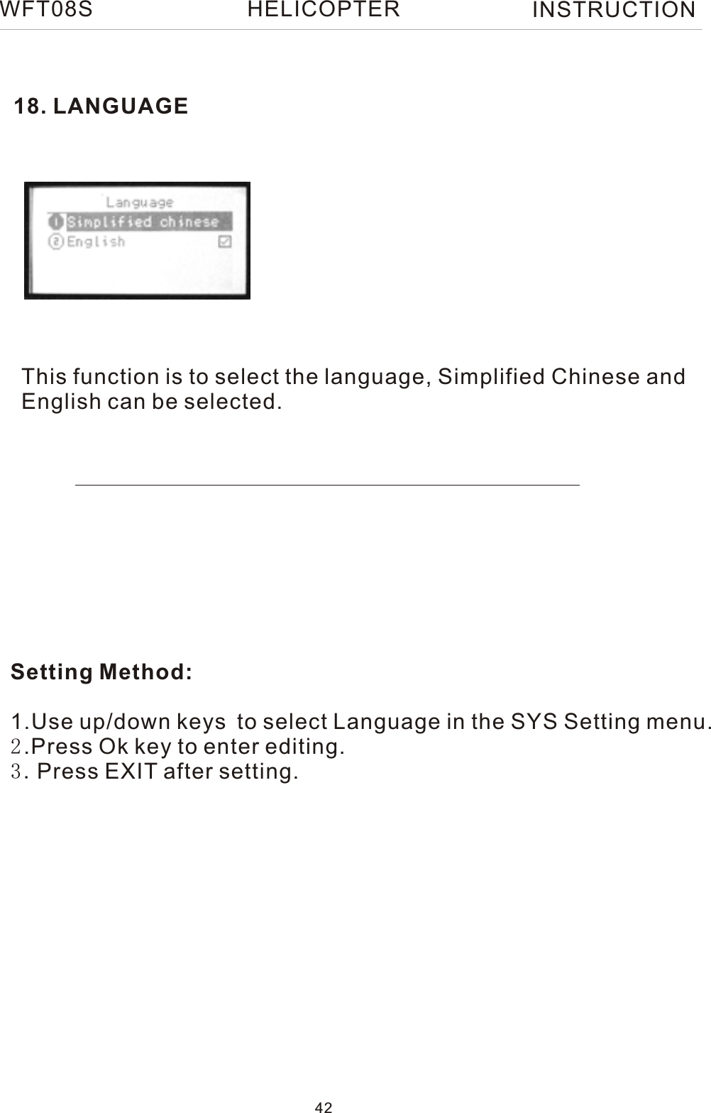 18. LANGUAGEThis function is to select the language, Simplified Chinese and English can be selected.WFT08S INSTRUCTION42HELICOPTERSetting Method:1.Use up/down keys to select Language in the SYS Setting menu. 2.Press Ok key to enter editing.3.Press EXIT after setting.