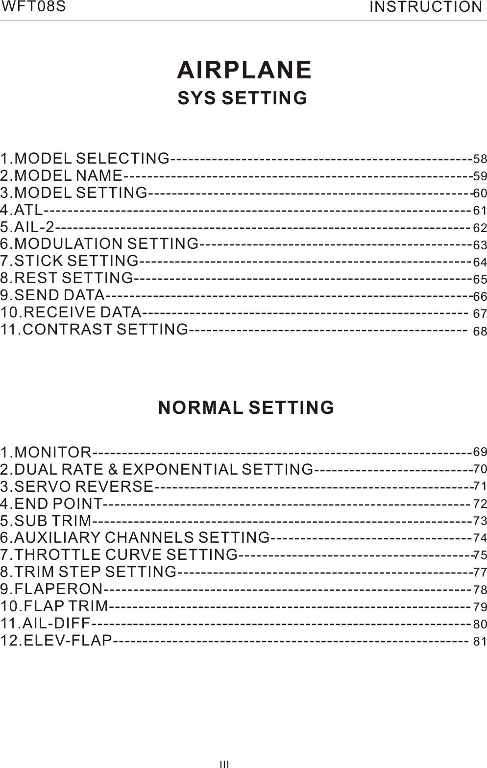 AIRPLANESYS SETTING1.MODEL SELECTING--------------------------------------------------- 2.MODEL NAME-----------------------------------------------------------  3.MODEL SETTING-------------------------------------------------------   4.ATL------------------------------------------------------------------------     5.AIL-2----------------------------------------------------------------------   6.MODULATION SETTING----------------------------------------------  7.STICK SETTING-------------------------------------------------------- 8.REST SETTING--------------------------------------------------------- 9.SEND DATA-------------------------------------------------------------- 10.RECEIVE DATA------------------------------------------------------- 11.CONTRAST SETTING----------------------------------------------- IIINORMAL SETTING1.MONITOR---------------------------------------------------------------- 2.DUAL RATE &amp; EXPONENTIAL SETTING---------------------------  3.SERVO REVERSE------------------------------------------------------   4.END POINT--------------------------------------------------------------     5.SUB TRIM----------------------------------------------------------------    6.AUXILIARY CHANNELS SETTING----------------------------------  7.THROTTLE CURVE SETTING---------------------------------------- 8.TRIM STEP SETTING-------------------------------------------------- 9.FLAPERON-------------------------------------------------------------- 10.FLAP TRIM------------------------------------------------------------- 11.AIL-DIFF---------------------------------------------------------------- 12.ELEV-FLAP------------------------------------------------------------  5859606162636465666768 697071727374757778798081WFT08S INSTRUCTION