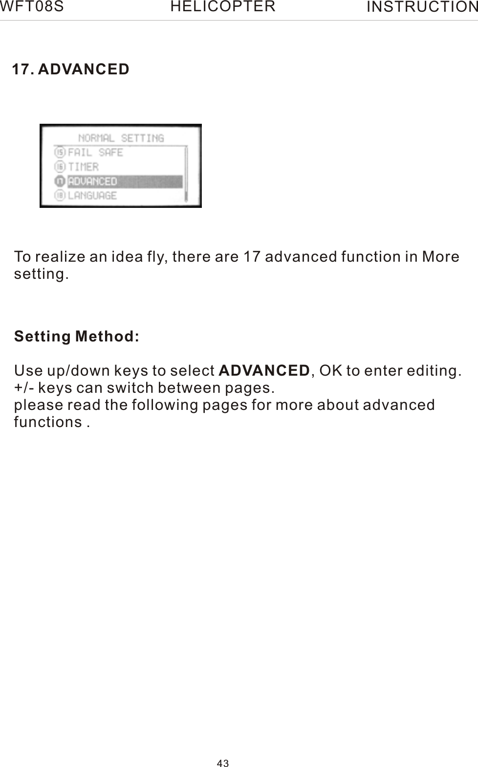 17. ADVANCEDTo realize an idea fly, there are 17 advanced function in Moresetting.Setting Method:Use up/down keys to select ADVANCED, OK to enter editing.+/- keys can switch between pages.please read the following pages for more about advanced functions .WFT08S INSTRUCTION43HELICOPTER