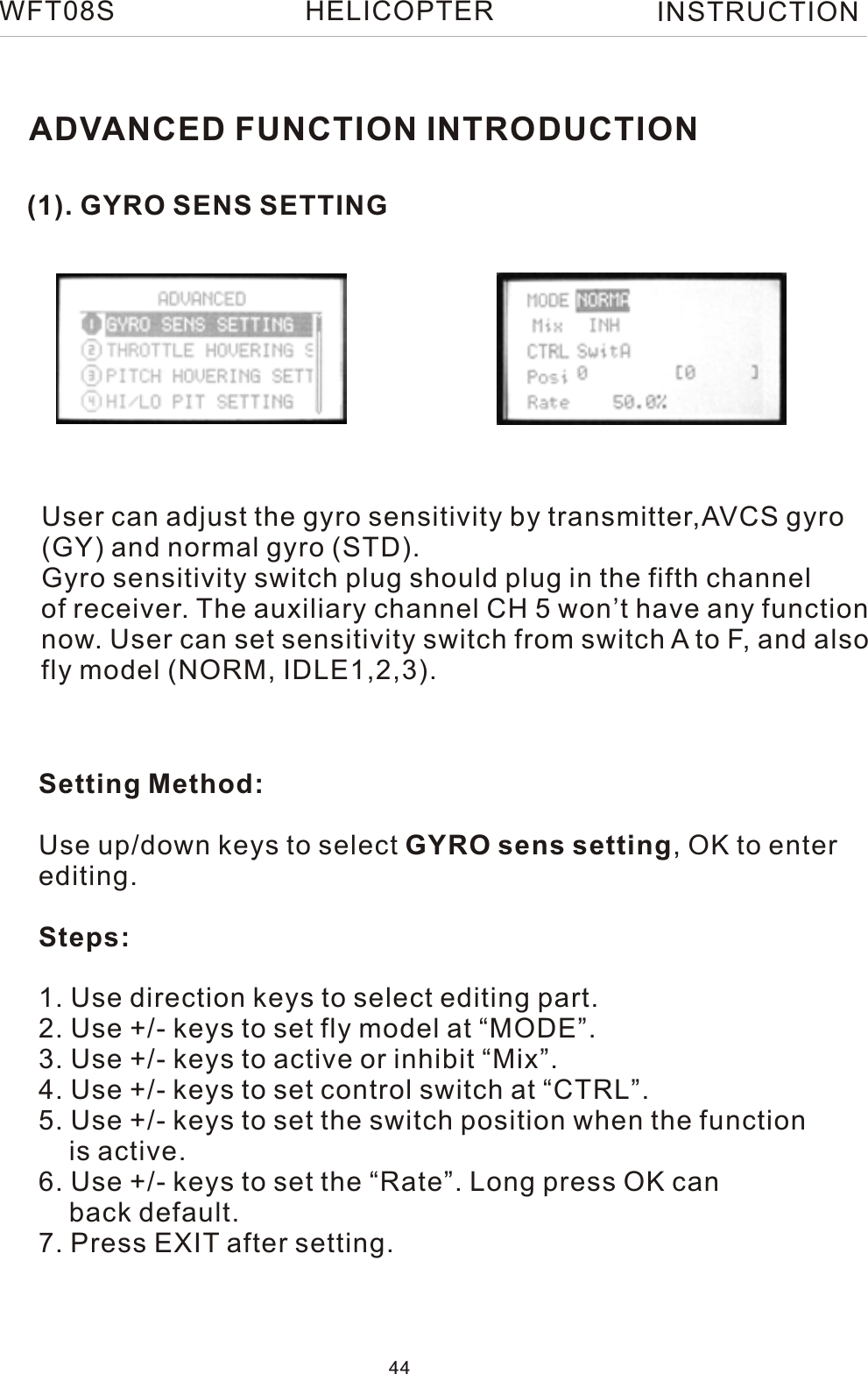 (1). GYRO SENS SETTINGADVANCED FUNCTION INTRODUCTIONUser can adjust the gyro sensitivity by transmitter,AVCS gyro(GY) and normal gyro (STD).Gyro sensitivity switch plug should plug in the fifth channel of receiver. The auxiliary channel CH 5 won’t have any functionnow. User can set sensitivity switch from switch A to F, and alsofly model (NORM, IDLE1,2,3).Setting Method:Use up/down keys to select GYRO sens setting, OK to enterediting.Steps:1. Use direction keys to select editing part.2. Use +/- keys to set fly model at “MODE”.3. Use +/- keys to active or inhibit “Mix”. 4. Use +/- keys to set control switch at “CTRL”.5. Use +/- keys to set the switch position when the function     is active.6. Use +/- keys to set the “Rate”. Long press OK can    back default.7. Press EXIT after setting.WFT08S INSTRUCTION44HELICOPTER