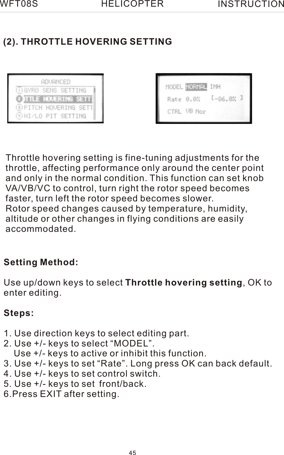 (2). THROTTLE HOVERING SETTINGThrottle hovering setting is fine-tuning adjustments for the throttle, affecting performance only around the center point and only in the normal condition. This function can set knob VA/VB/VC to control, turn right the rotor speed becomes faster, turn left the rotor speed becomes slower.Rotor speed changes caused by temperature, humidity, altitude or other changes in flying conditions are easily accommodated.Setting Method:Use up/down keys to select Throttle hovering setting, OK to enter editing.Steps:1. Use direction keys to select editing part.2. Use +/- keys to select “MODEL”.    Use +/- keys to active or inhibit this function.3. Use +/- keys to set “Rate”. Long press OK can back default.4. Use +/- keys to set control switch.5. Use +/- keys to set front/back. 6.Press EXIT after setting.WFT08S INSTRUCTION45HELICOPTER