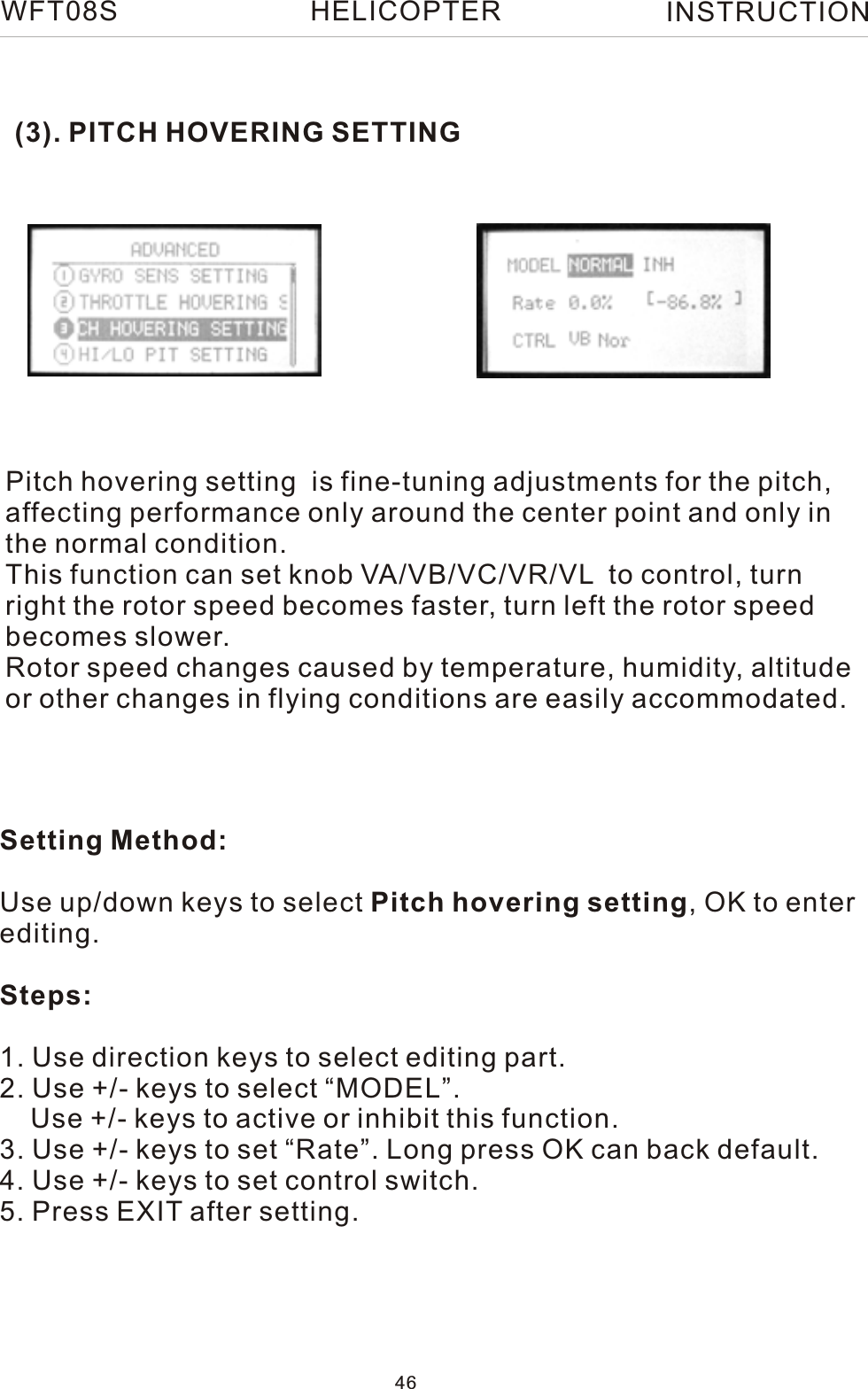 (3). PITCH HOVERING SETTINGPitch hovering setting  is fine-tuning adjustments for the pitch, affecting performance only around the center point and only in the normal condition.This function can set knob VA/VB/VC/VR/VL  to control, turn right the rotor speed becomes faster, turn left the rotor speed becomes slower.Rotor speed changes caused by temperature, humidity, altitude or other changes in flying conditions are easily accommodated.Setting Method:Use up/down keys to select Pitch hovering setting, OK to enterediting.Steps:1. Use direction keys to select editing part.2. Use +/- keys to select “MODEL”.    Use +/- keys to active or inhibit this function.3. Use +/- keys to set “Rate”. Long press OK can back default.4. Use +/- keys to set control switch.5. Press EXIT after setting.WFT08S INSTRUCTION46HELICOPTER