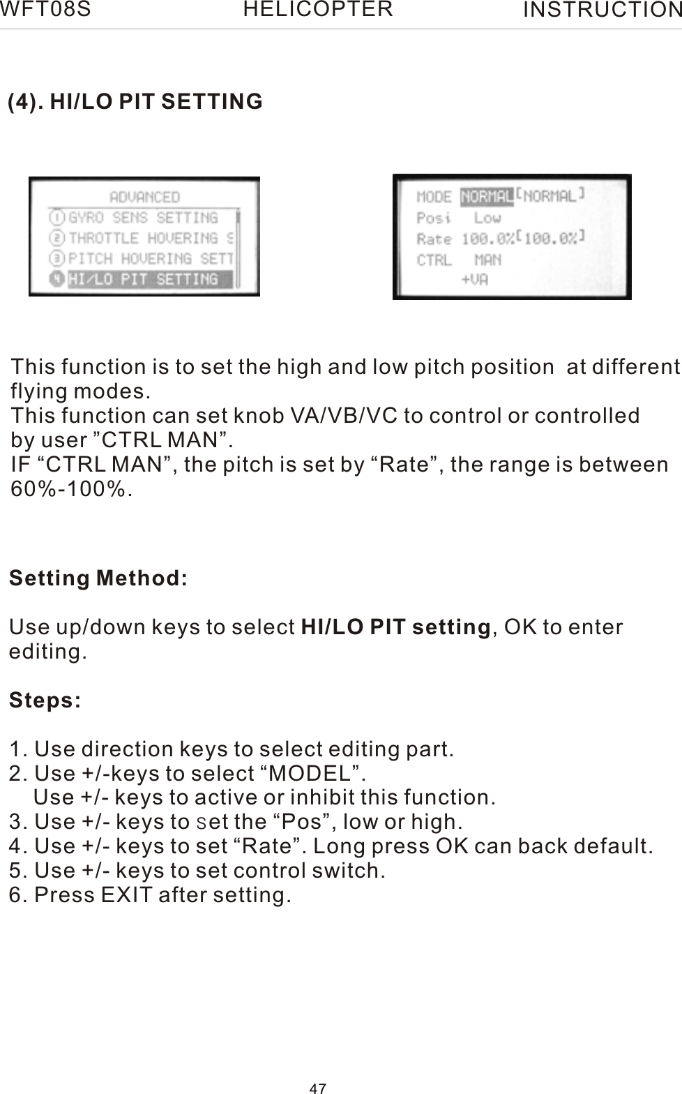 (4). HI/LO PIT SETTINGThis function is to set the high and low pitch position  at differentflying modes.This function can set knob VA/VB/VC to control or controlledby user ”CTRL MAN”. IF “CTRL MAN”, the pitch is set by “Rate”, the range is between 60%-100%.Setting Method:Use up/down keys to select HI/LO PIT setting, OK to enter editing.Steps:1. Use direction keys to select editing part.2. Use +/-keys to select “MODEL”.    Use +/- keys to active or inhibit this function.3. Use +/- keys to set the “Pos”, low or high.4. Use +/- keys to set “Rate”. Long press OK can back default.5. Use +/- keys to set control switch.6. Press EXIT after setting.WFT08S INSTRUCTION47HELICOPTER