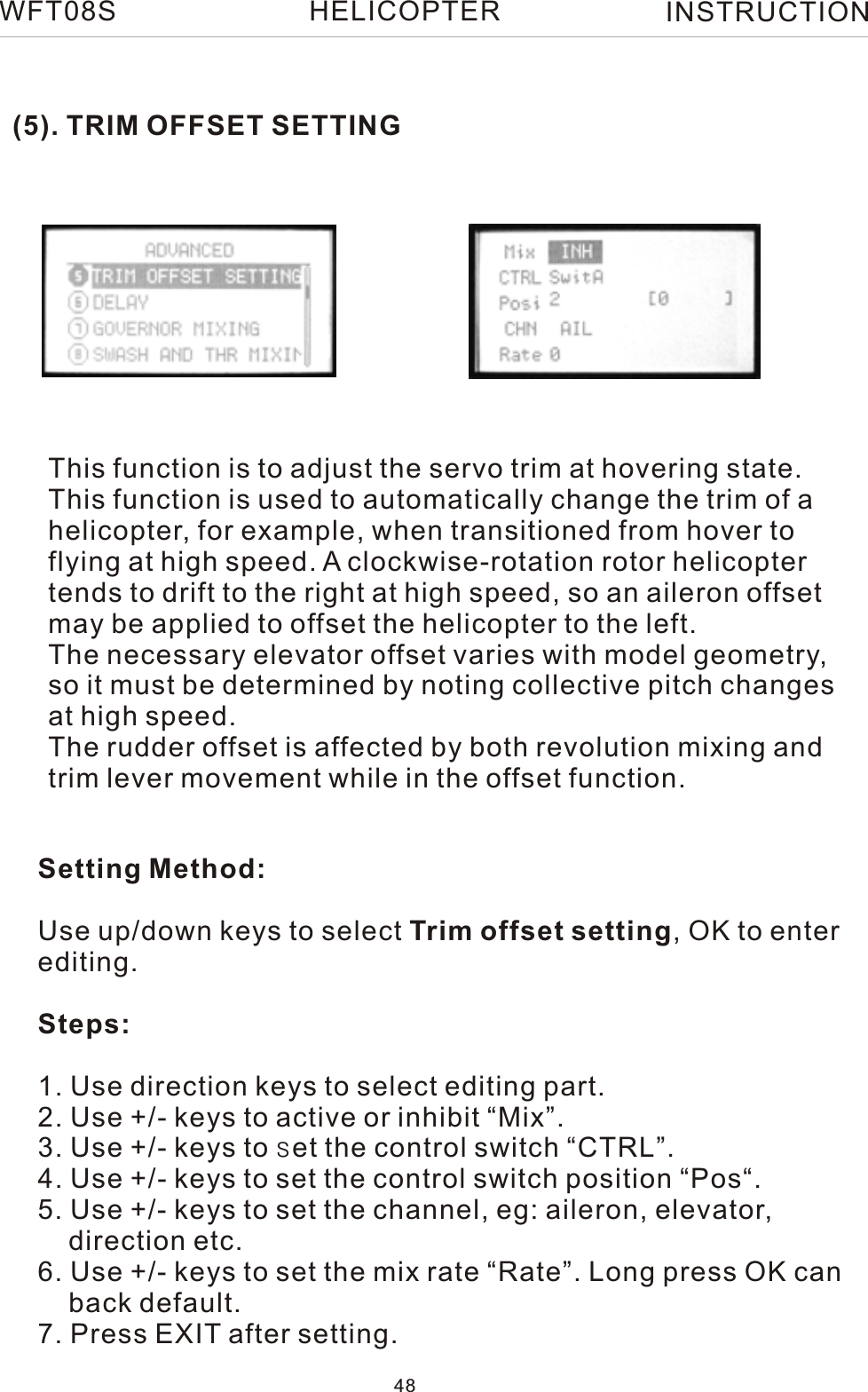 (5). TRIM OFFSET SETTINGThis function is to adjust the servo trim at hovering state.This function is used to automatically change the trim of a helicopter, for example, when transitioned from hover to flying at high speed. A clockwise-rotation rotor helicopter tends to drift to the right at high speed, so an aileron offset may be applied to offset the helicopter to the left. The necessary elevator offset varies with model geometry, so it must be determined by noting collective pitch changes at high speed.The rudder offset is affected by both revolution mixing and trim lever movement while in the offset function.Setting Method:Use up/down keys to select Trim offset setting, OK to enter editing.Steps:1. Use direction keys to select editing part.2. Use +/- keys to active or inhibit “Mix”.3. Use +/- keys to set the control switch “CTRL”.4. Use +/- keys to set the control switch position “Pos“.5. Use +/- keys to set the channel, eg: aileron, elevator,    direction etc.6. Use +/- keys to set the mix rate “Rate”. Long press OK can    back default.7. Press EXIT after setting.WFT08S INSTRUCTION48HELICOPTER