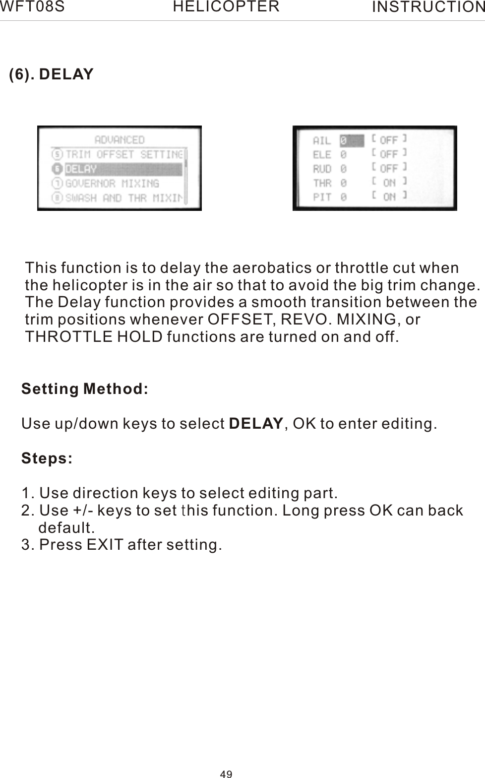 (6). DELAYThis function is to delay the aerobatics or throttle cut when the helicopter is in the air so that to avoid the big trim change.The Delay function provides a smooth transition between thetrim positions whenever OFFSET, REVO. MIXING, or THROTTLE HOLD functions are turned on and off.Setting Method:Use up/down keys to select DELAY, OK to enter editing.Steps:1. Use direction keys to select editing part.2. Use +/- keys to set this function. Long press OK can back     default.3. Press EXIT after setting.WFT08S INSTRUCTION49HELICOPTER