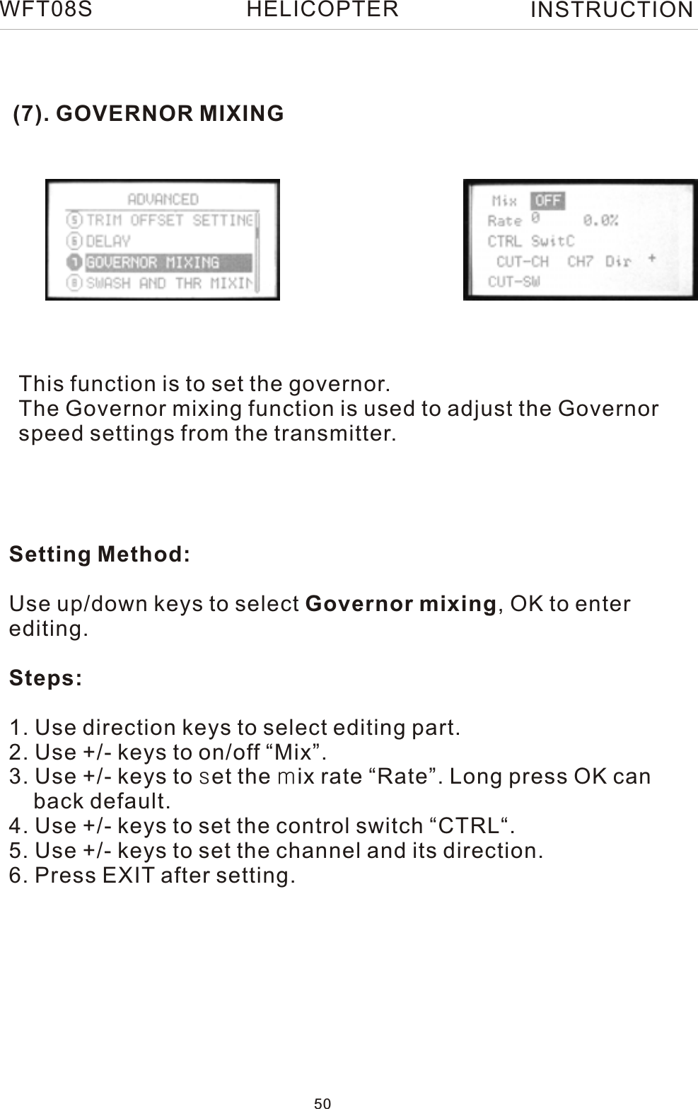 (7). GOVERNOR MIXINGThis function is to set the governor.The Governor mixing function is used to adjust the Governorspeed settings from the transmitter.Setting Method:Use up/down keys to select Governor mixing, OK to enter editing.Steps:1. Use direction keys to select editing part.2. Use +/- keys to on/off “Mix”.3. Use +/- keys to set the mix rate “Rate”. Long press OK can     back default.4. Use +/- keys to set the control switch “CTRL“.5. Use +/- keys to set the channel and its direction.6. Press EXIT after setting.WFT08S INSTRUCTION50HELICOPTER