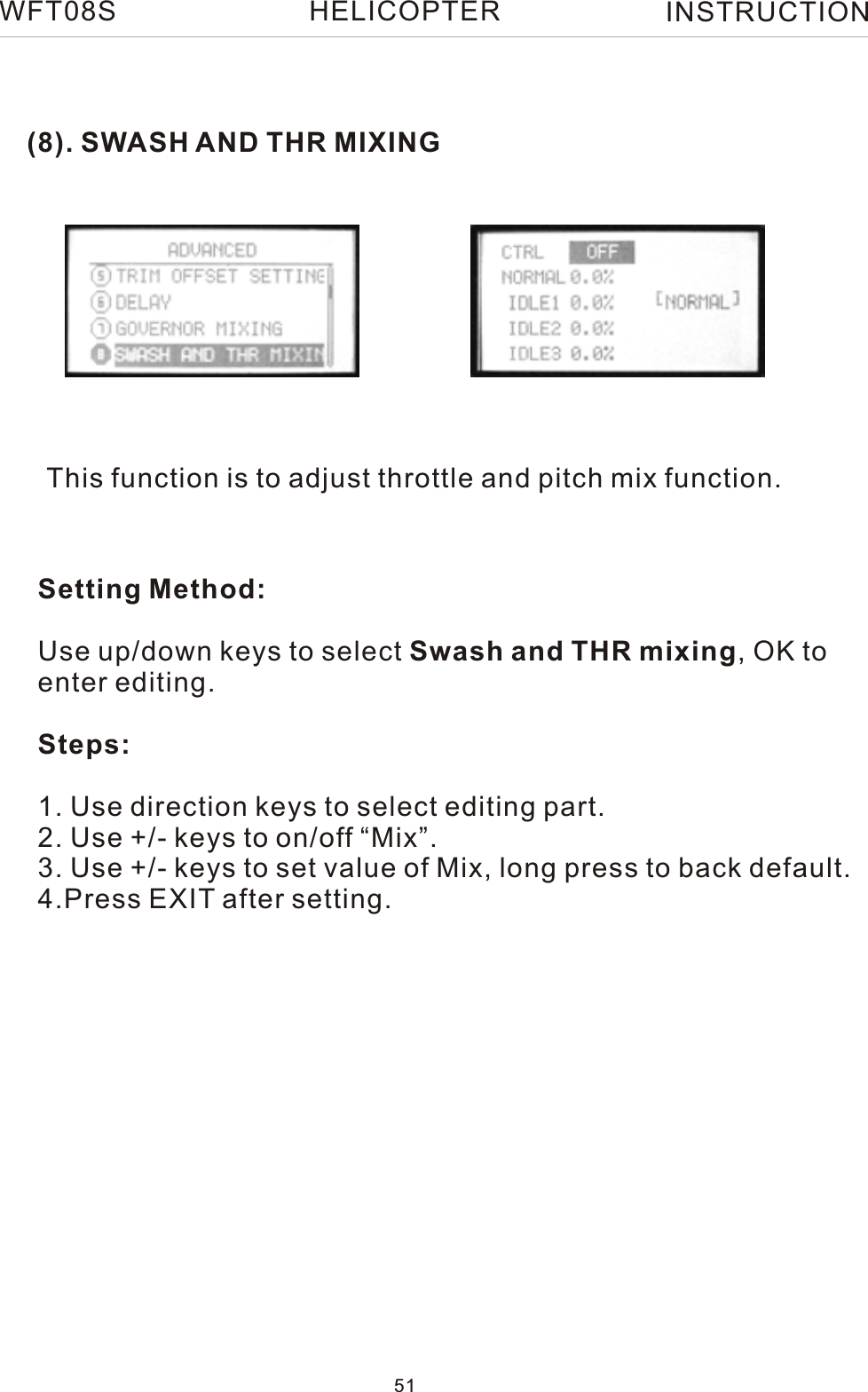 (8). SWASH AND THR MIXINGThis function is to adjust throttle and pitch mix function.Setting Method:Use up/down keys to select Swash and THR mixing, OK to enter editing.Steps:1. Use direction keys to select editing part.2. Use +/- keys to on/off “Mix”.3. Use +/- keys to set value of Mix, long press to back default.4.Press EXIT after setting.WFT08S INSTRUCTION51HELICOPTER