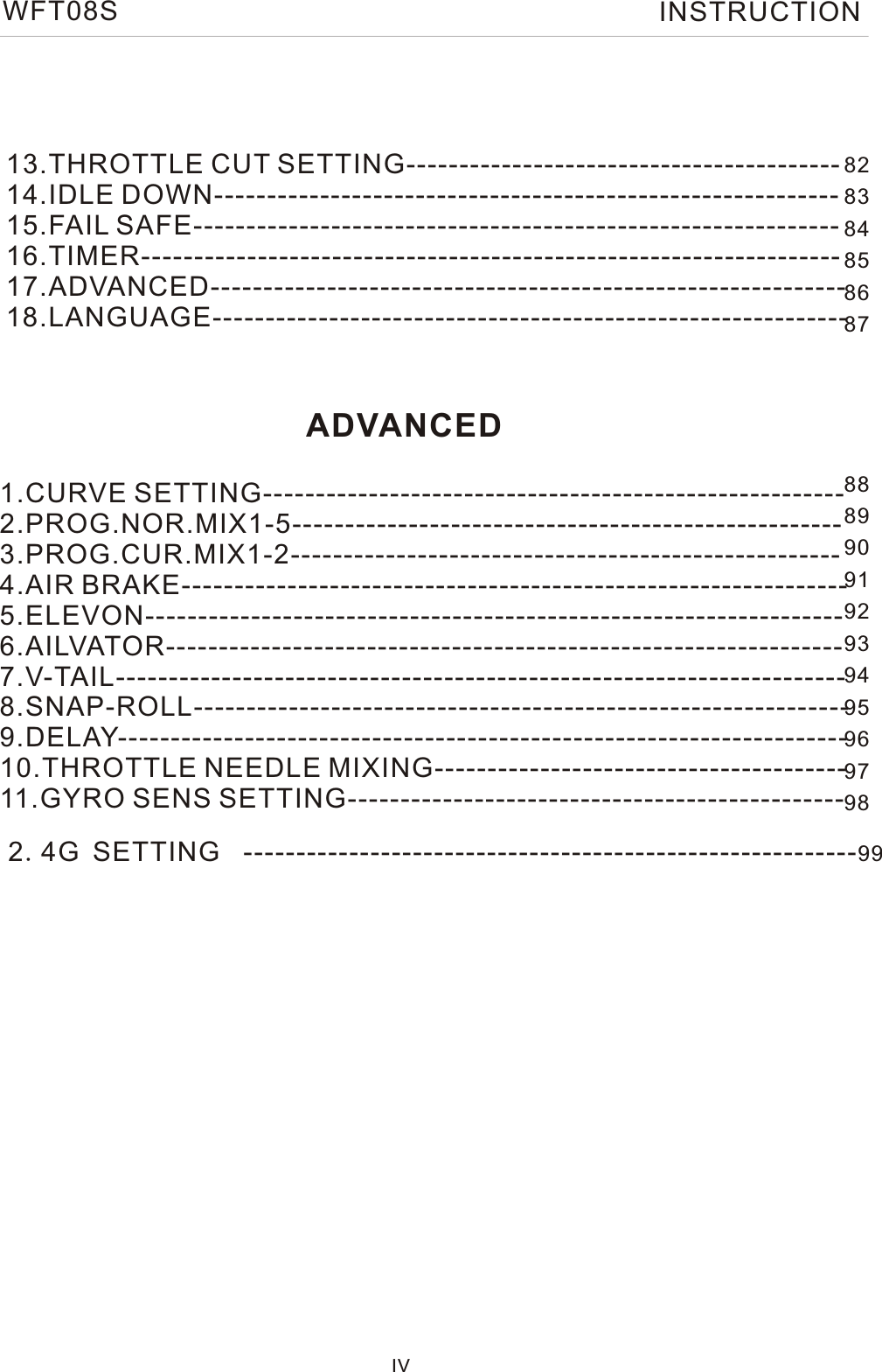 IV13.THROTTLE CUT SETTING-----------------------------------------  14.IDLE DOWN-----------------------------------------------------------  15.FAIL SAFE-------------------------------------------------------------   16.TIMER------------------------------------------------------------------    17.ADVANCED------------------------------------------------------------ 18.LANGUAGE------------------------------------------------------------  1.CURVE SETTING------------------------------------------------------- 2.PROG.NOR.MIX1-5----------------------------------------------------  3.PROG.CUR.MIX1-2----------------------------------------------------  4.AIR BRAKE---------------------------------------------------------------     5.ELEVON------------------------------------------------------------------    6.AILVATOR----------------------------------------------------------------   7.V-TAIL---------------------------------------------------------------------  8.SNAP-ROLL-------------------------------------------------------------- 9.DELAY--------------------------------------------------------------------- 10.THROTTLE NEEDLE MIXING--------------------------------------- 11.GYRO SENS SETTING----------------------------------------------- ADVANCED8283848586878889909192939495969798WFT08S INSTRUCTION2.4G SETTING ----------------------------------------------------------99 