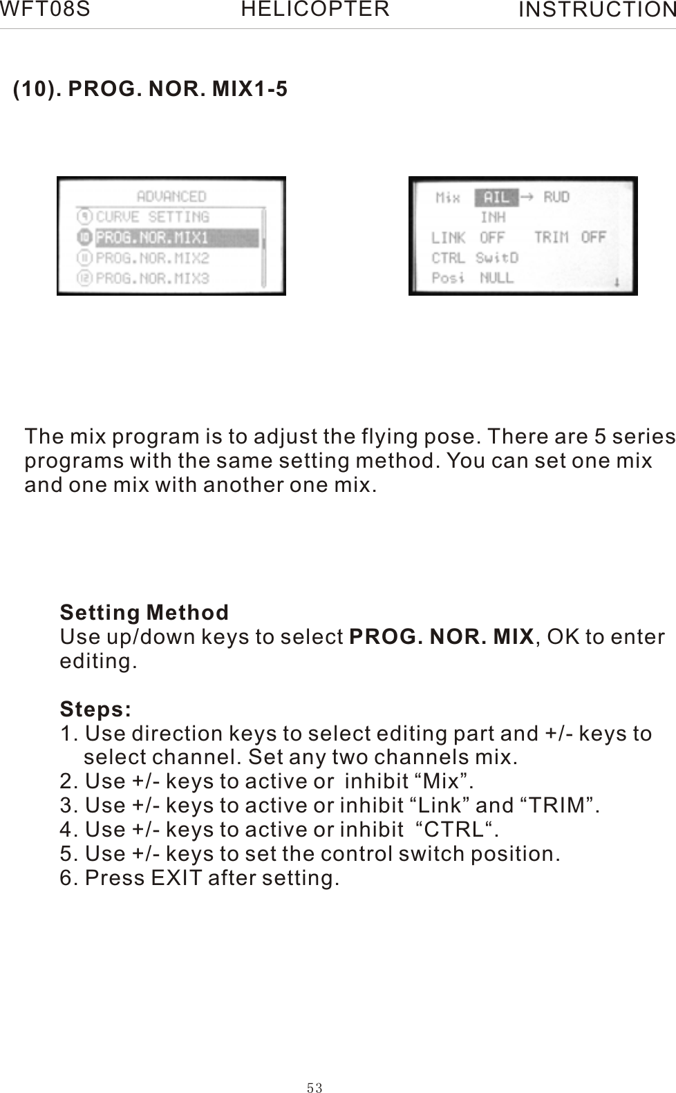 (10). PROG. NOR. MIX1-5The mix program is to adjust the flying pose. There are 5 series programs with the same setting method. You can set one mix and one mix with another one mix. Setting MethodUse up/down keys to select PROG. NOR. MIX, OK to enterediting.Steps:1. Use direction keys to select editing part and +/- keys to     select channel. Set any two channels mix.2. Use +/- keys to active or inhibit “Mix”.3. Use +/- keys to active or inhibit “Link” and “TRIM”.4. Use +/- keys to active or inhibit  “CTRL“.5. Use +/- keys to set the control switch position.6. Press EXIT after setting.WFT08S INSTRUCTION53HELICOPTER