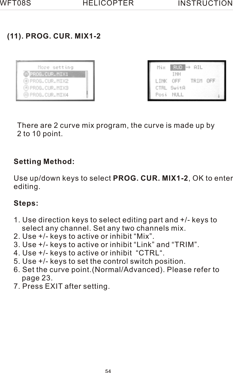 (11). PROG. CUR. MIX1-2There are 2 curve mix program, the curve is made up by 2 to 10 point.Setting Method:Use up/down keys to select PROG. CUR. MIX1-2, OK to enterediting.Steps:1. Use direction keys to select editing part and +/- keys to     select any channel. Set any two channels mix.2. Use +/- keys to active or inhibit “Mix”.3. Use +/- keys to active or inhibit “Link” and “TRIM”.4. Use +/- keys to active or inhibit  “CTRL“.5. Use +/- keys to set the control switch position.6. Set the curve point.(Normal/Advanced). Please refer to     page 23.7. Press EXIT after setting.WFT08S INSTRUCTION54HELICOPTER