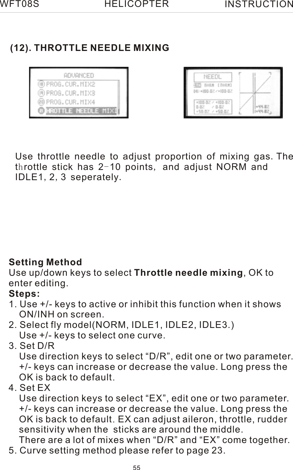 (12). THROTTLE NEEDLE MIXINGSetting MethodUse up/down keys to select Throttle needle mixing, OK to enter editing.Steps:1. Use +/- keys to active or inhibit this function when it shows     ON/INH on screen.2. Select fly model(NORM, IDLE1, IDLE2, IDLE3.)    Use +/- keys to select one curve.     3. Set D/R    Use direction keys to select “D/R”, edit one or two parameter.    +/- keys can increase or decrease the value. Long press the     OK is back to default.4. Set EX    Use direction keys to select “EX”, edit one or two parameter.    +/- keys can increase or decrease the value. Long press the     OK is back to default. EX can adjust aileron, throttle, rudder     sensitivity when the  sticks are around the middle.    There are a lot of mixes when “D/R” and “EX” come together.5. Curve setting method please refer to page 23.WFT08S INSTRUCTION55HELICOPTERUse throttle needle to adjust proportion of mixing gas.The throttle stick has 2-10 points, and adjust NORM and IDLE1,2,3 seperately.