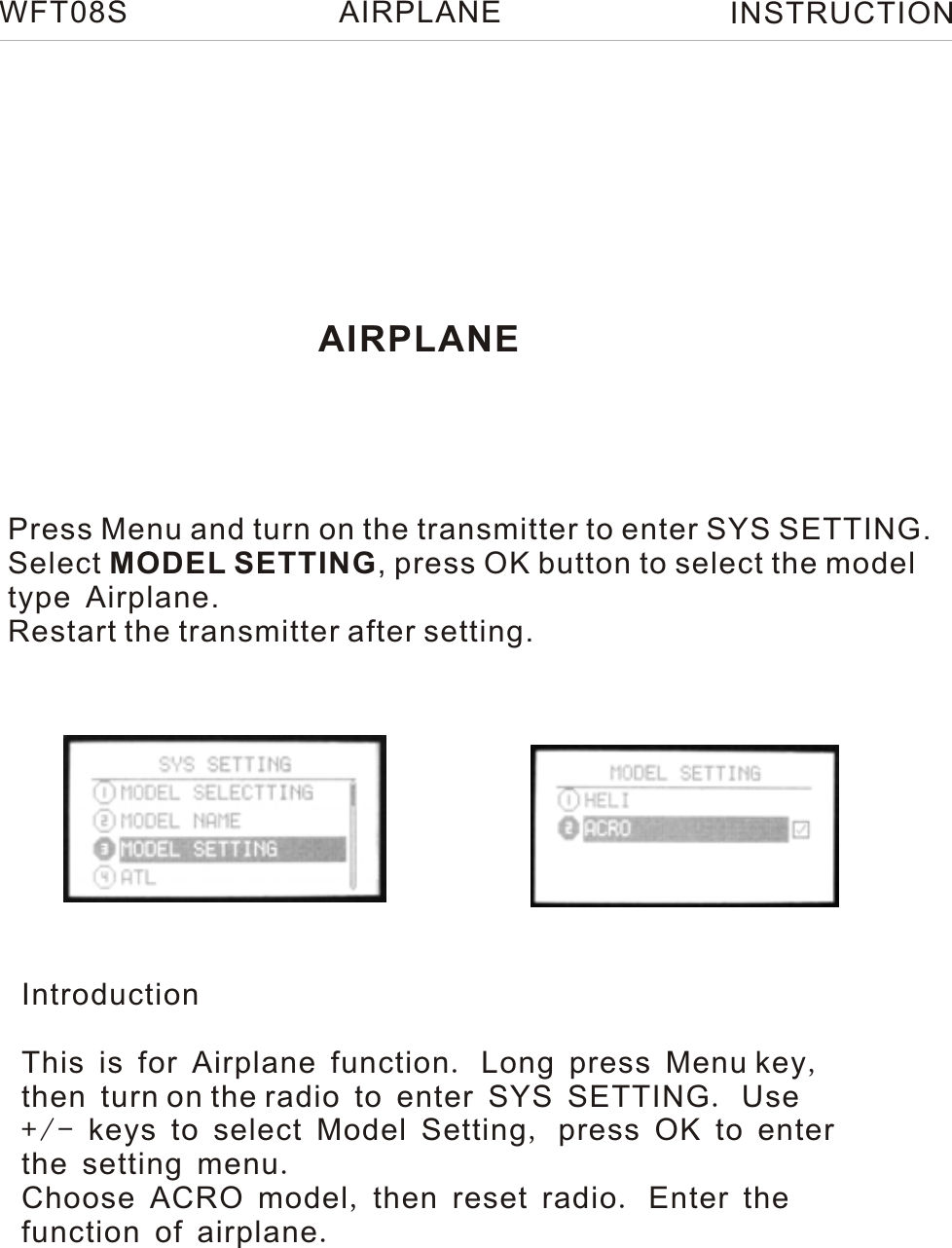 AIRPLANEPress Menu and turn on the transmitter to enter SYS SETTING.Select MODEL SETTING, press OK button to select the modeltype Airplane.Restart the transmitter after setting.WFT08S INSTRUCTIONAIRPLANEIntroductionThis is for Airplane function. Long press Menu key, then turn on the radio to enter SYS SETTING. Use + / - keys to select Model Setting, press OK to enter the setting menu.Choose ACRO model, then reset radio. Enter the function of airplane.