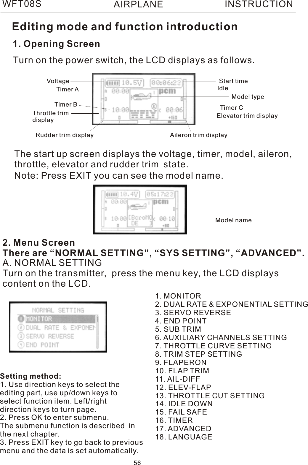 WFT08S INSTRUCTION1. Opening ScreenThe start up screen displays the voltage, timer, model, aileron, throttle, elevator and rudder trim state.2. Menu ScreenThere are “NORMAL SETTING”, “SYS SETTING”, “ADVANCED”.Turn on the power switch, the LCD displays as follows.A. NORMAL SETTINGTurn on the transmitter,  press the menu key, the LCD displayscontent on the LCD.1. MONITOR2. DUAL RATE &amp; EXPONENTIAL SETTING3. SERVO REVERSE4. END POINT5. SUB TRIM6. AUXILIARY CHANNELS SETTING7. THROTTLE CURVE SETTING8. TRIM STEP SETTING9. FLAPERON10. FLAP TRIM11. AIL-DIFF12. ELEV-FLAP13. THROTTLE CUT SETTING14. IDLE DOWN15. FAIL SAFE16. TIMER17. ADVANCED18. LANGUAGEVoltage Start timeTimer ATimer B Timer CModel typeThrottle trim displayRudder trim display Aileron trim displayElevator trim displayIdleEditing mode and function introductionNote: Press EXIT you can see the model name.Setting method:1. Use direction keys to select theediting part, use up/down keys toselect function item. Left/right direction keys to turn page.2. Press OK to enter submenu.The submenu function is described  inthe next chapter.3. Press EXIT key to go back to previousmenu and the data is set automatically.Model name56AIRPLANE