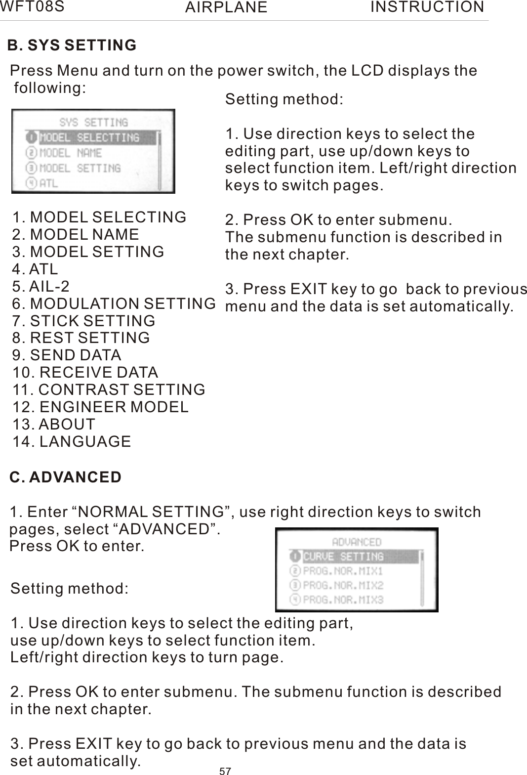 WFT08S INSTRUCTIONB. SYS SETTINGPress Menu and turn on the power switch, the LCD displays the following:1. MODEL SELECTING2. MODEL NAME3. MODEL SETTING4. ATL5. AIL-26. MODULATION SETTING7. STICK SETTING8. REST SETTING9. SEND DATA10. RECEIVE DATA11. CONTRAST SETTING12. ENGINEER MODEL13. ABOUT14. LANGUAGESetting method:1. Use direction keys to select the editing part, use up/down keys toselect function item. Left/right directionkeys to switch pages.2. Press OK to enter submenu. The submenu function is described in the next chapter.3. Press EXIT key to go  back to previousmenu and the data is set automatically.C. ADVANCED1. Enter “NORMAL SETTING”, use right direction keys to switchpages, select “ADVANCED”.Press OK to enter.Setting method:1. Use direction keys to select the editing part,use up/down keys to select function item.Left/right direction keys to turn page.2. Press OK to enter submenu. The submenu function is describedin the next chapter.3. Press EXIT key to go back to previous menu and the data isset automatically. 57AIRPLANE