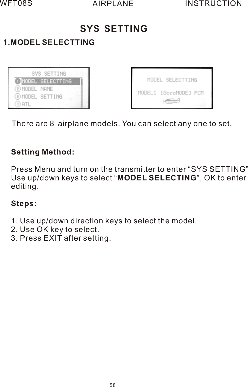 1.MODEL SELECTTINGThere are 8 airplane models. You can select any one to set.Setting Method:Press Menu and turn on the transmitter to enter “SYS SETTING”Use up/down keys to select “MODEL SELECTING”, OK to enter editing.Steps:1. Use up/down direction keys to select the model.2. Use OK key to select.3. Press EXIT after setting.SYS SETTINGWFT08S INSTRUCTION58AIRPLANE