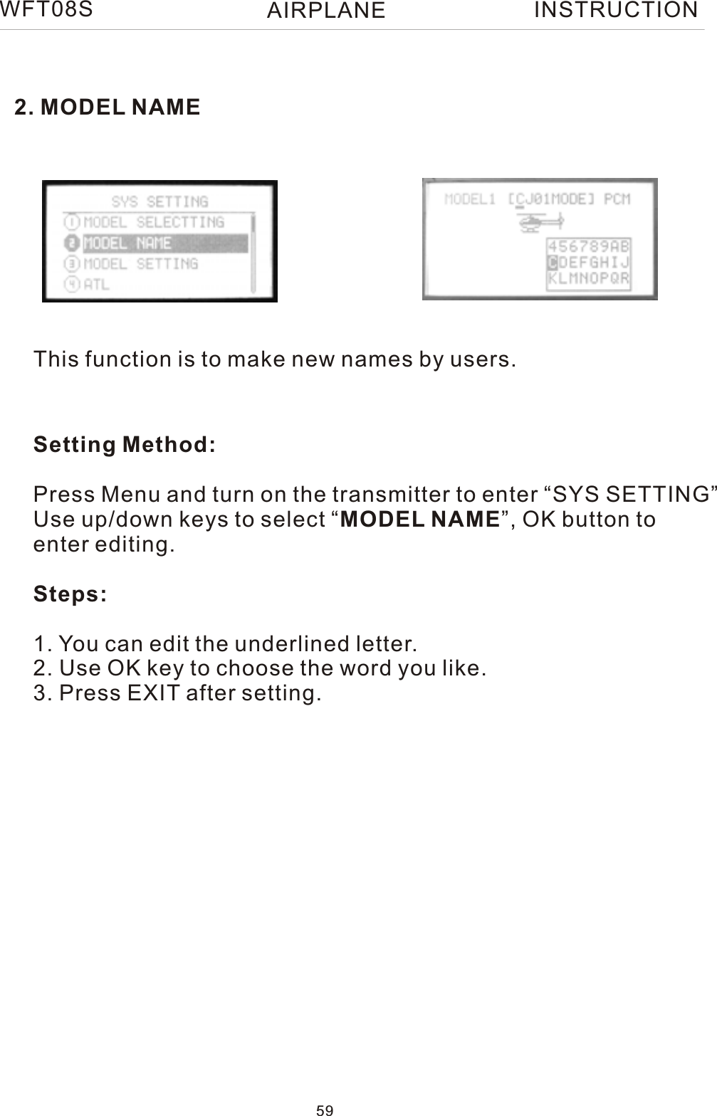 WFT08S INSTRUCTION2. MODEL NAMEThis function is to make new names by users.Setting Method:Press Menu and turn on the transmitter to enter “SYS SETTING”Use up/down keys to select “MODEL NAME”, OK button toenter editing.Steps:1. You can edit the underlined letter.2. Use OK key to choose the word you like.3. Press EXIT after setting. 59AIRPLANE