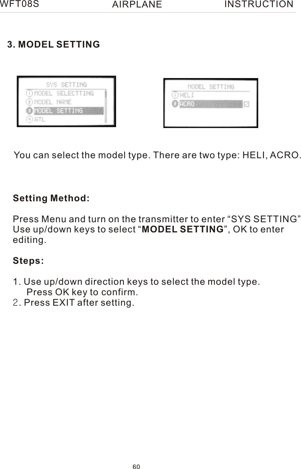 WFT08S INSTRUCTION3. MODEL SETTINGYou can select the model type. There are two type: HELI, ACRO.Setting Method:Press Menu and turn on the transmitter to enter “SYS SETTING”Use up/down keys to select “MODEL SETTING”, OK to enter editing.Steps:1. Use up/down direction keys to select the model type.   Press OK key to confirm.2. Press EXIT after setting. 60AIRPLANE