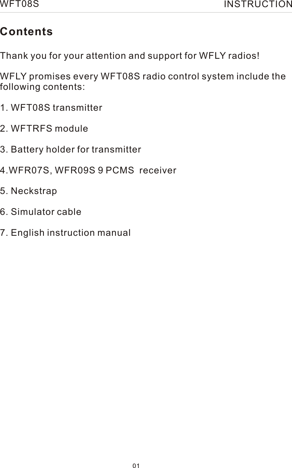 ContentsThank you for your attention and support for WFLY radios!WFLY promises every WFT08S radio control system include thefollowing contents:1. WFT08S transmitter2. WFTRFS module3. Battery holder for transmitter4.WFR07S, WFR09S 9 PCMS  receiver5. Neckstrap6. Simulator cable7. English instruction manual 01WFT08S INSTRUCTION