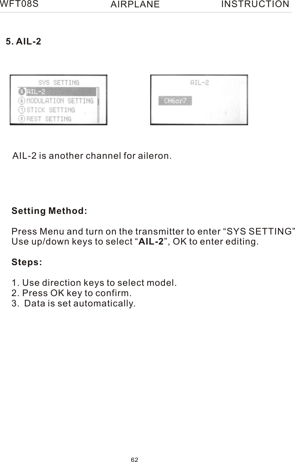 AIL-2 is another channel for aileron.Setting Method:Press Menu and turn on the transmitter to enter “SYS SETTING”Use up/down keys to select “AIL-2”, OK to enter editing.Steps:1. Use direction keys to select model.2. Press OK key to confirm. 3. Data is set automatically.5. AIL-2WFT08S INSTRUCTION62AIRPLANE