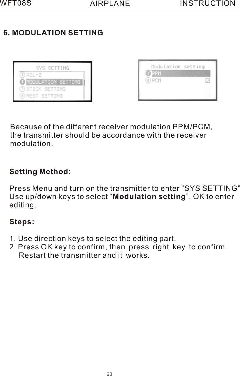 6. MODULATION SETTINGWFT08S INSTRUCTIONBecause of the different receiver modulation PPM/PCM, the transmitter should be accordance with the receiver modulation.Setting Method:Press Menu and turn on the transmitter to enter “SYS SETTING”Use up/down keys to select “Modulation setting”, OK to enter editing.Steps:1. Use direction keys to select the editing part.2. Press OK key to confirm, then press right key to confirm.     Restart the transmitter and it works.63AIRPLANE