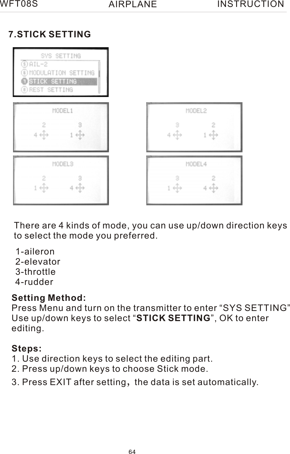 7.STICK SETTINGThere are 4 kinds of mode, you can use up/down direction keysto select the mode you preferred.Setting Method:Press Menu and turn on the transmitter to enter “SYS SETTING”Use up/down keys to select “STICK SETTING”, OK to enter editing.Steps:1. Use direction keys to select the editing part.2. Press up/down keys to choose Stick mode.3. Press EXIT after setting,the data is set automatically.1-aileron2-elevator3-throttle4-rudderWFT08S INSTRUCTION64AIRPLANE