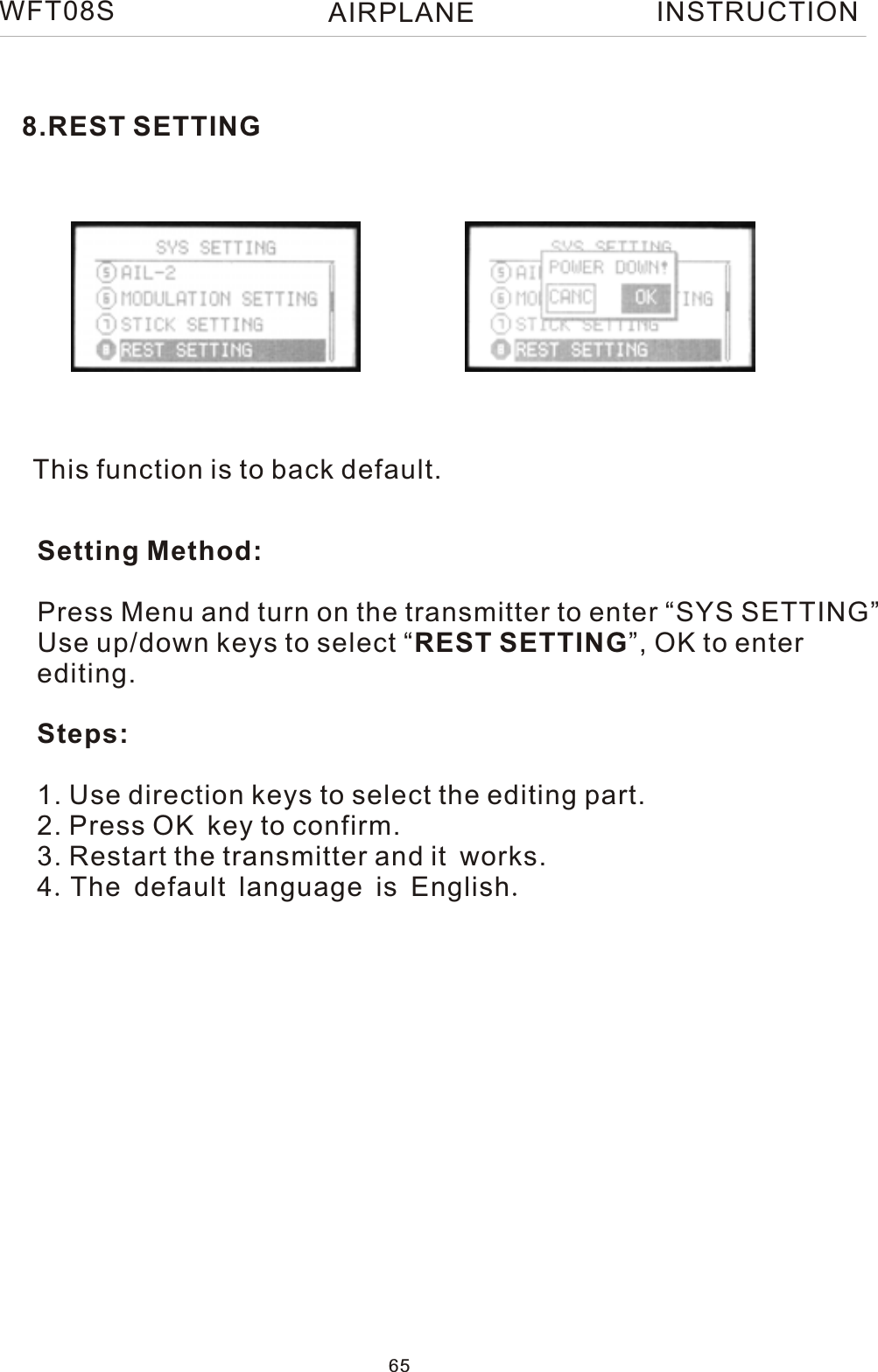 This function is to back default.Setting Method:Press Menu and turn on the transmitter to enter “SYS SETTING”Use up/down keys to select “REST SETTING”, OK to enterediting.Steps:1. Use direction keys to select the editing part.2. Press OK key to confirm.3. Restart the transmitter and it works.4.The default language is English.8.REST SETTINGWFT08S INSTRUCTION65AIRPLANE