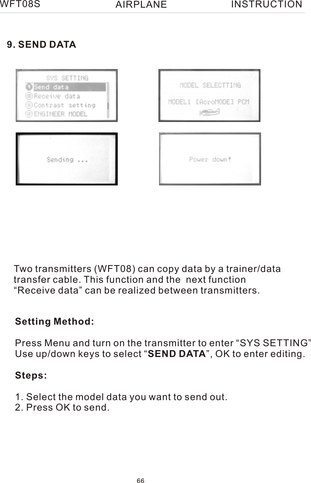 9. SEND DATATwo transmitters (WFT08) can copy data by a trainer/datatransfer cable. This function and the  next function“Receive data” can be realized between transmitters. Setting Method:Press Menu and turn on the transmitter to enter “SYS SETTING”Use up/down keys to select “SEND DATA”, OK to enter editing.Steps:1. Select the model data you want to send out.2. Press OK to send.WFT08S INSTRUCTION66AIRPLANE