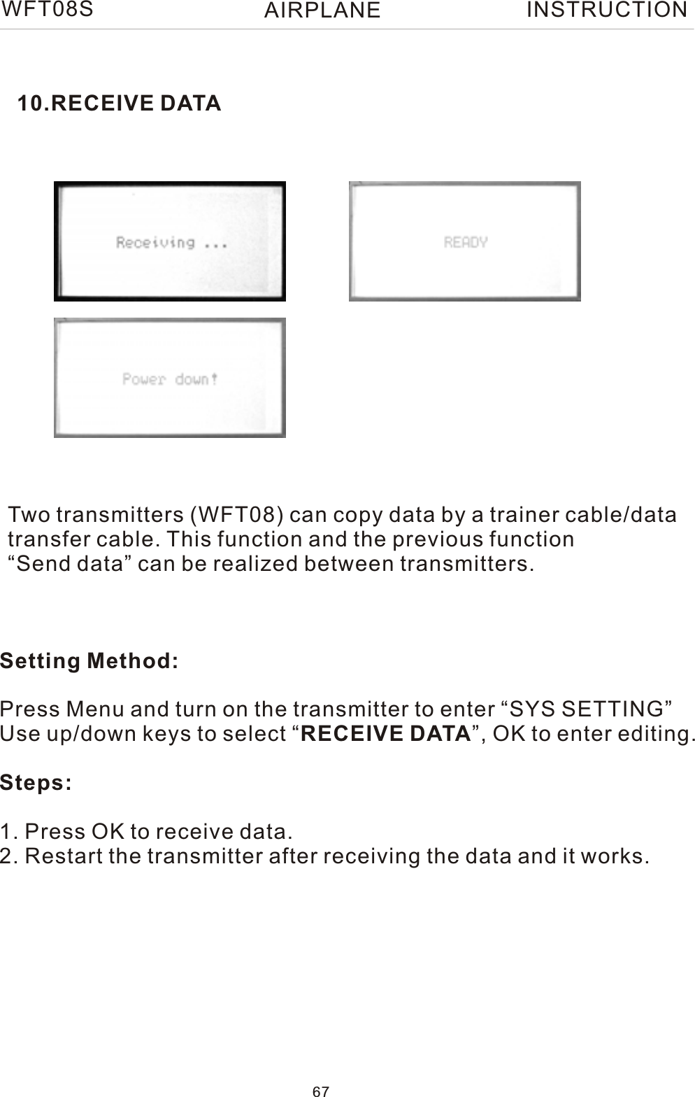 10.RECEIVE DATATwo transmitters (WFT08) can copy data by a trainer cable/datatransfer cable. This function and the previous function“Send data” can be realized between transmitters. Setting Method:Press Menu and turn on the transmitter to enter “SYS SETTING”Use up/down keys to select “RECEIVE DATA”, OK to enter editing.Steps:1. Press OK to receive data.2. Restart the transmitter after receiving the data and it works.WFT08S INSTRUCTION67AIRPLANE