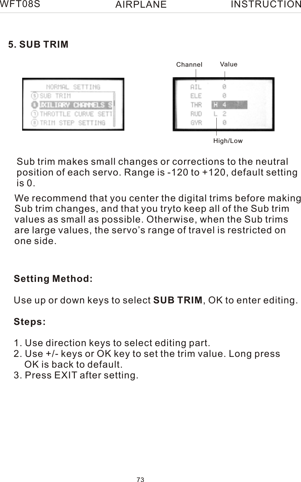 5. SUB TRIMSub trim makes small changes or corrections to the neutral position of each servo. Range is -120 to +120, default settingis 0.Setting Method:Use up or down keys to select SUB TRIM, OK to enter editing.Steps:1. Use direction keys to select editing part.2. Use +/- keys or OK key to set the trim value. Long press    OK is back to default.3. Press EXIT after setting.We recommend that you center the digital trims before making Sub trim changes, and that you tryto keep all of the Sub trim values as small as possible. Otherwise, when the Sub trims are large values, the servo’s range of travel is restricted on one side.Channel ValueHigh/LowWFT08S INSTRUCTION73AIRPLANE