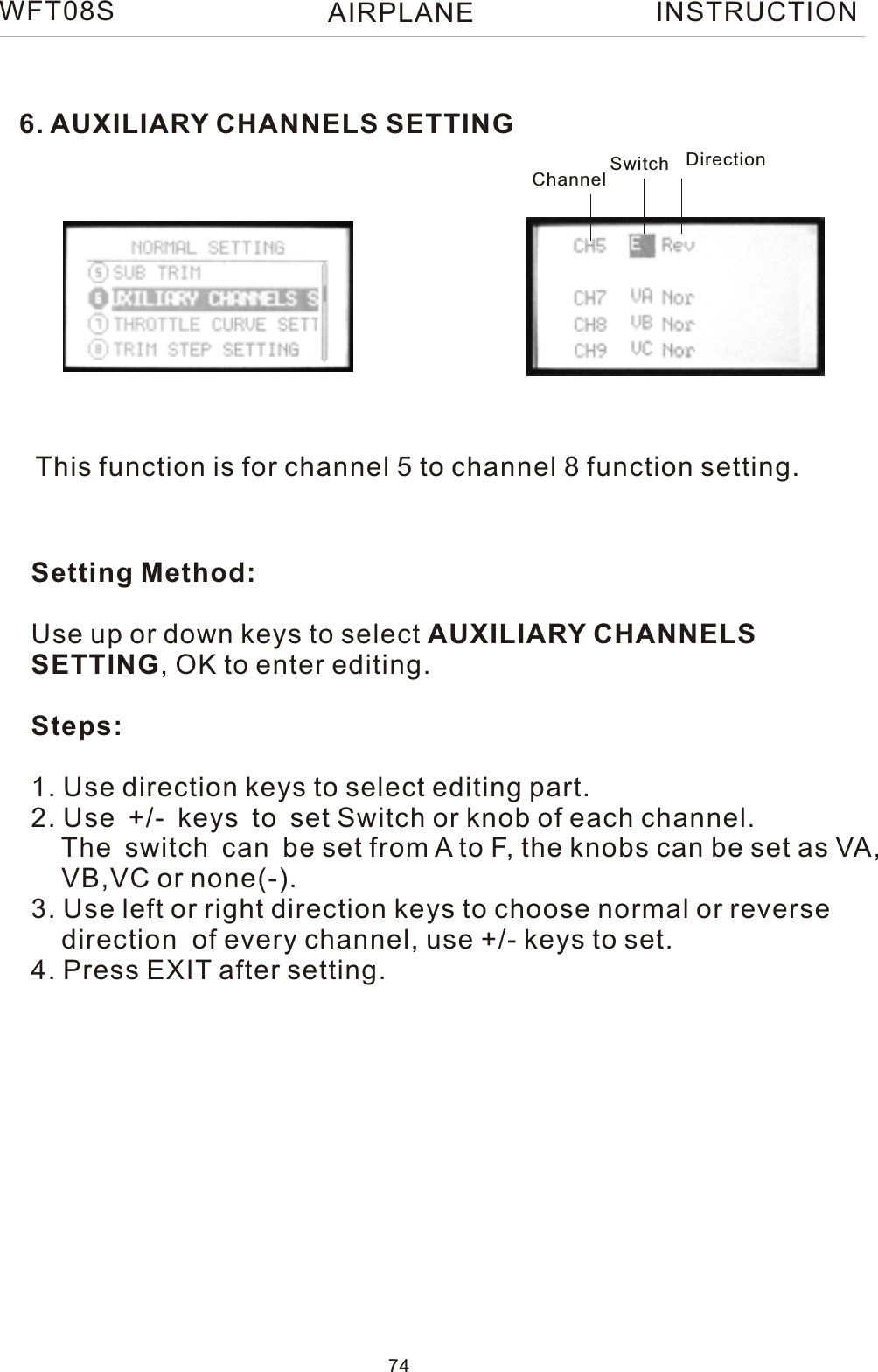 WFT08S INSTRUCTION6. AUXILIARY CHANNELS SETTINGThis function is for channel 5 to channel 8 function setting.Setting Method:Use up or down keys to select AUXILIARY CHANNELS SETTING, OK to enter editing.Steps:1. Use direction keys to select editing part.2. Use +/- keys to set Switch or knob of each channel.    The switch can be set from A to F, the knobs can be set as VA,     VB,VC or none(-).3. Use left or right direction keys to choose normal or reverse     direction  of every channel, use +/- keys to set. 4. Press EXIT after setting.Channel Switch Direction74AIRPLANE