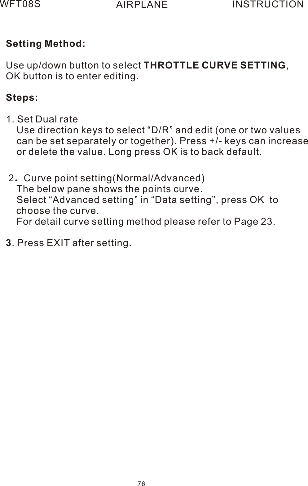 Setting Method:Use up/down button to select THROTTLE CURVE SETTING, OK button is to enter editing.Steps:1. Set Dual rate    Use direction keys to select “D/R” and edit (one or two values     can be set separately or together). Press +/- keys can increase    or delete the value. Long press OK is to back default.  2.Curve point setting(Normal/Advanced)    The below pane shows the points curve.    Select “Advanced setting” in “Data setting”, press OK  to   choose the curve.    For detail curve setting method please refer to Page 23.3. Press EXIT after setting.WFT08S INSTRUCTION76AIRPLANE