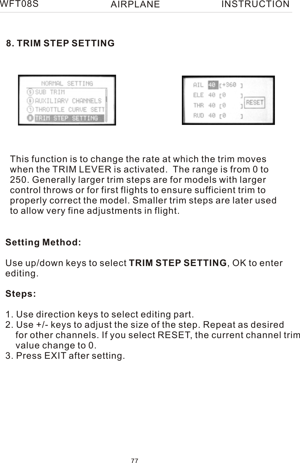 8. TRIM STEP SETTINGThis function is to change the rate at which the trim moves when the TRIM LEVER is activated.  The range is from 0 to 250. Generally larger trim steps are for models with larger control throws or for first flights to ensure sufficient trim to properly correct the model. Smaller trim steps are later used to allow very fine adjustments in flight.Setting Method:Use up/down keys to select TRIM STEP SETTING, OK to enterediting.Steps:1. Use direction keys to select editing part.2. Use +/- keys to adjust the size of the step. Repeat as desired    for other channels. If you select RESET, the current channel trim    value change to 0. 3. Press EXIT after setting.WFT08S INSTRUCTION77AIRPLANE