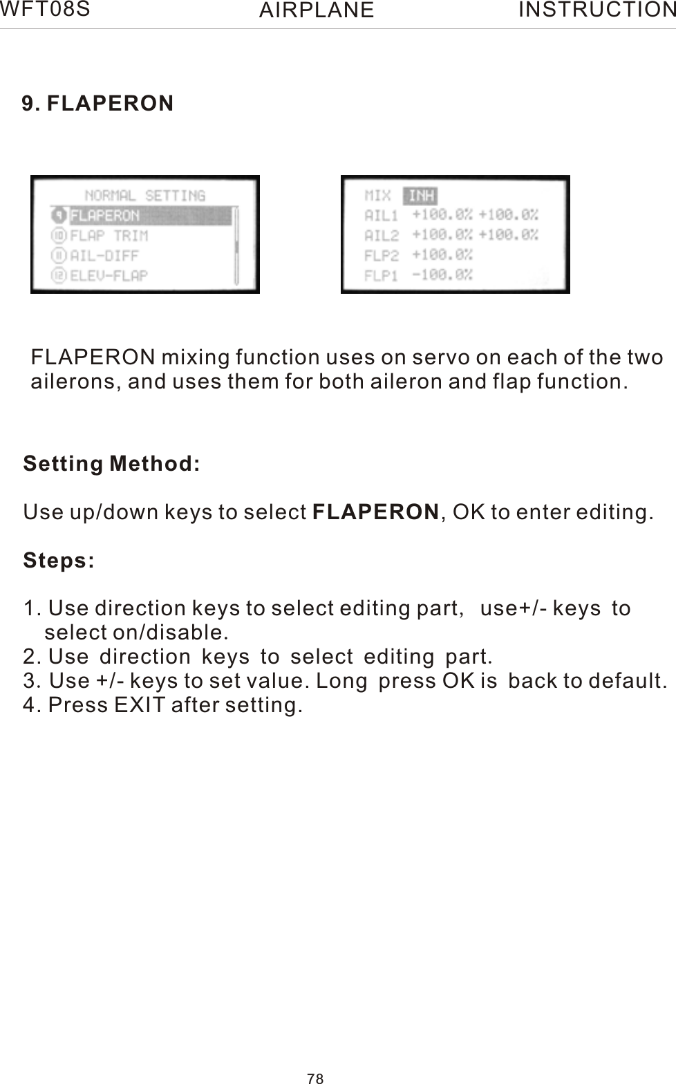 9. FLAPERONFLAPERON mixing function uses on servo on each of the two ailerons, and uses them for both aileron and flap function.WFT08S INSTRUCTIONSetting Method:Use up/down keys to select FLAPERON, OK to enter editing.Steps:1. Use direction keys to select editing part, use+/- keys to   select on/disable.2. Use direction keys to select editing part.3.Use +/- keys to set value. Long press OK is back to default.4. Press EXIT after setting.78AIRPLANE