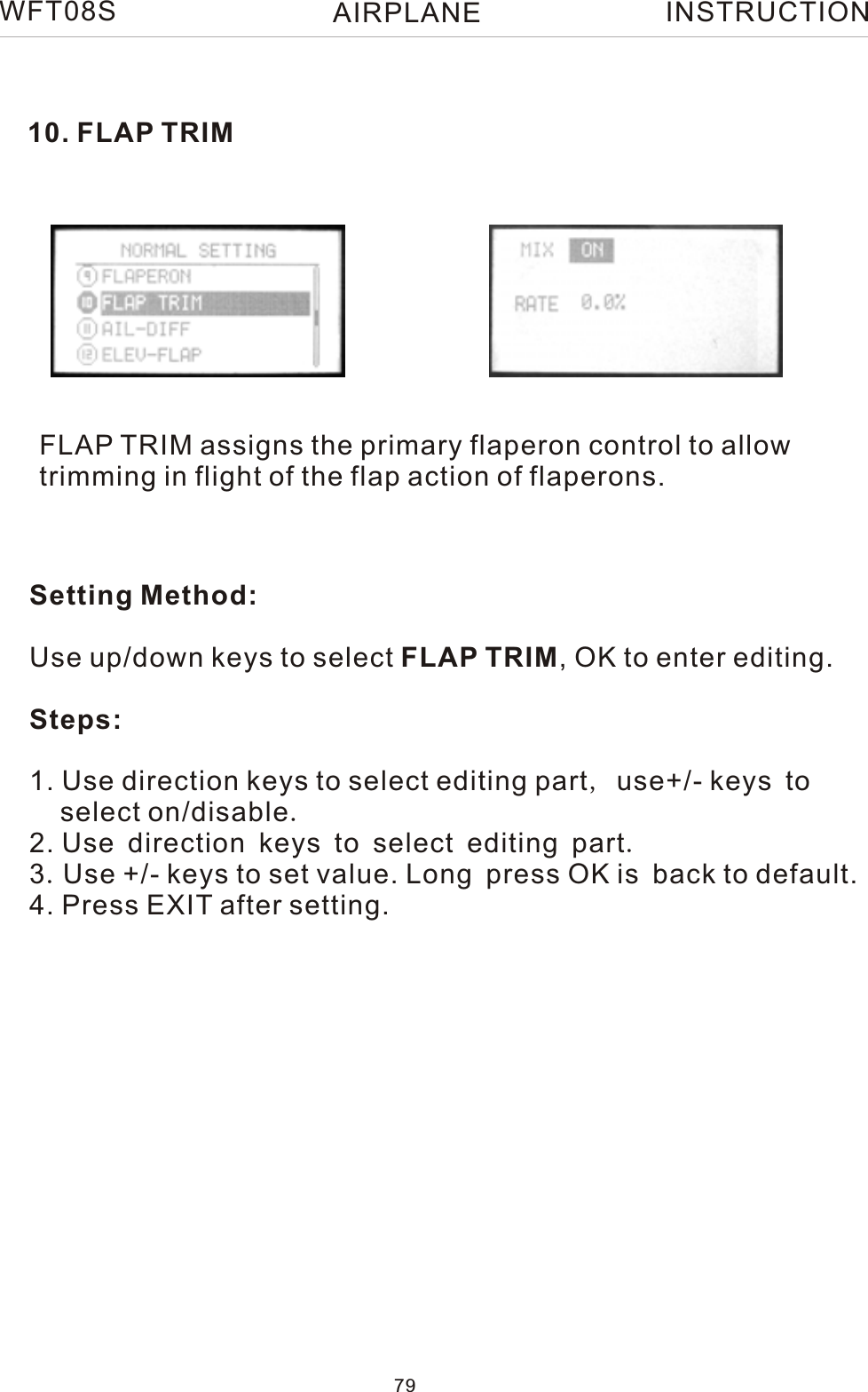 10. FLAP TRIMFLAP TRIM assigns the primary flaperon control to allow trimming in flight of the flap action of flaperons.WFT08S INSTRUCTIONSetting Method:Use up/down keys to select FLAP TRIM, OK to enter editing.Steps:1. Use direction keys to select editing part, use+/- keys to    select on/disable.2. Use direction keys to select editing part.3.Use +/- keys to set value. Long press OK is back to default.4. Press EXIT after setting.79AIRPLANE