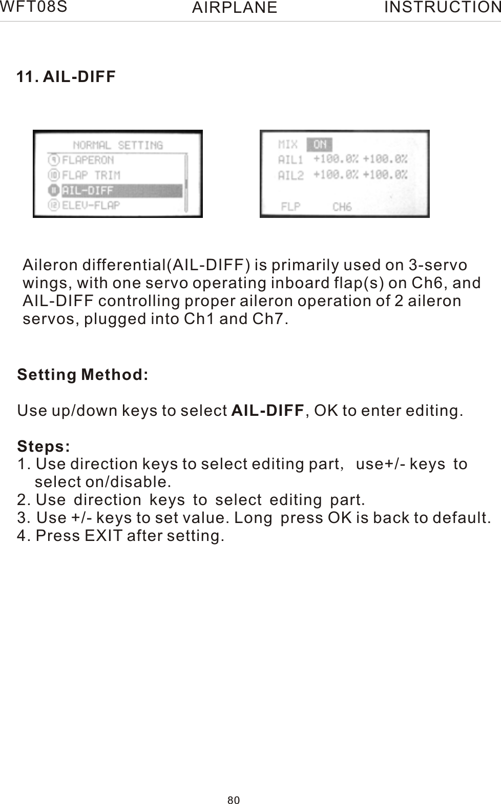 11. AIL-DIFFAileron differential(AIL-DIFF) is primarily used on 3-servo wings, with one servo operating inboard flap(s) on Ch6, and AIL-DIFF controlling proper aileron operation of 2 aileronservos, plugged into Ch1 and Ch7.WFT08SINSTRUCTIONSetting Method:Use up/down keys to select AIL-DIFF, OK to enter editing.Steps:1. Use direction keys to select editing part, use+/- keys to    select on/disable.2. Use direction keys to select editing part.3.Use +/- keys to set value. Long press OK is back to default.4. Press EXIT after setting.80AIRPLANE