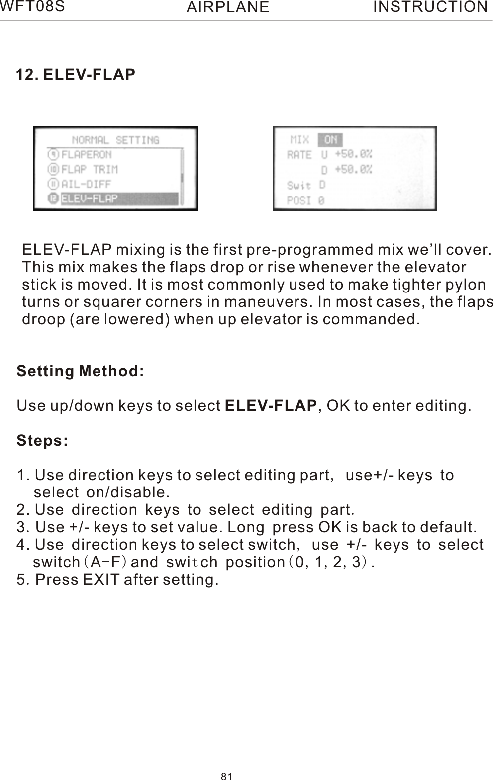 12. ELEV-FLAPELEV-FLAP mixing is the first pre-programmed mix we’ll cover.This mix makes the flaps drop or rise whenever the elevatorstick is moved. It is most commonly used to make tighter pylonturns or squarer corners in maneuvers. In most cases, the flapsdroop (are lowered) when up elevator is commanded.WFT08S  INSTRUCTIONSetting Method:Use up/down keys to select ELEV-FLAP, OK to enter editing.Steps:1. Use direction keys to select editing part, use+/- keys to    select on/disable.2. Use direction keys to select editing part.3.Use +/- keys to set value. Long press OK is back to default.4. Use direction keys to select switch, use +/- keys to select   switch(A-F)and switch position(0,1,2,3).5.Press EXIT after setting.81AIRPLANE