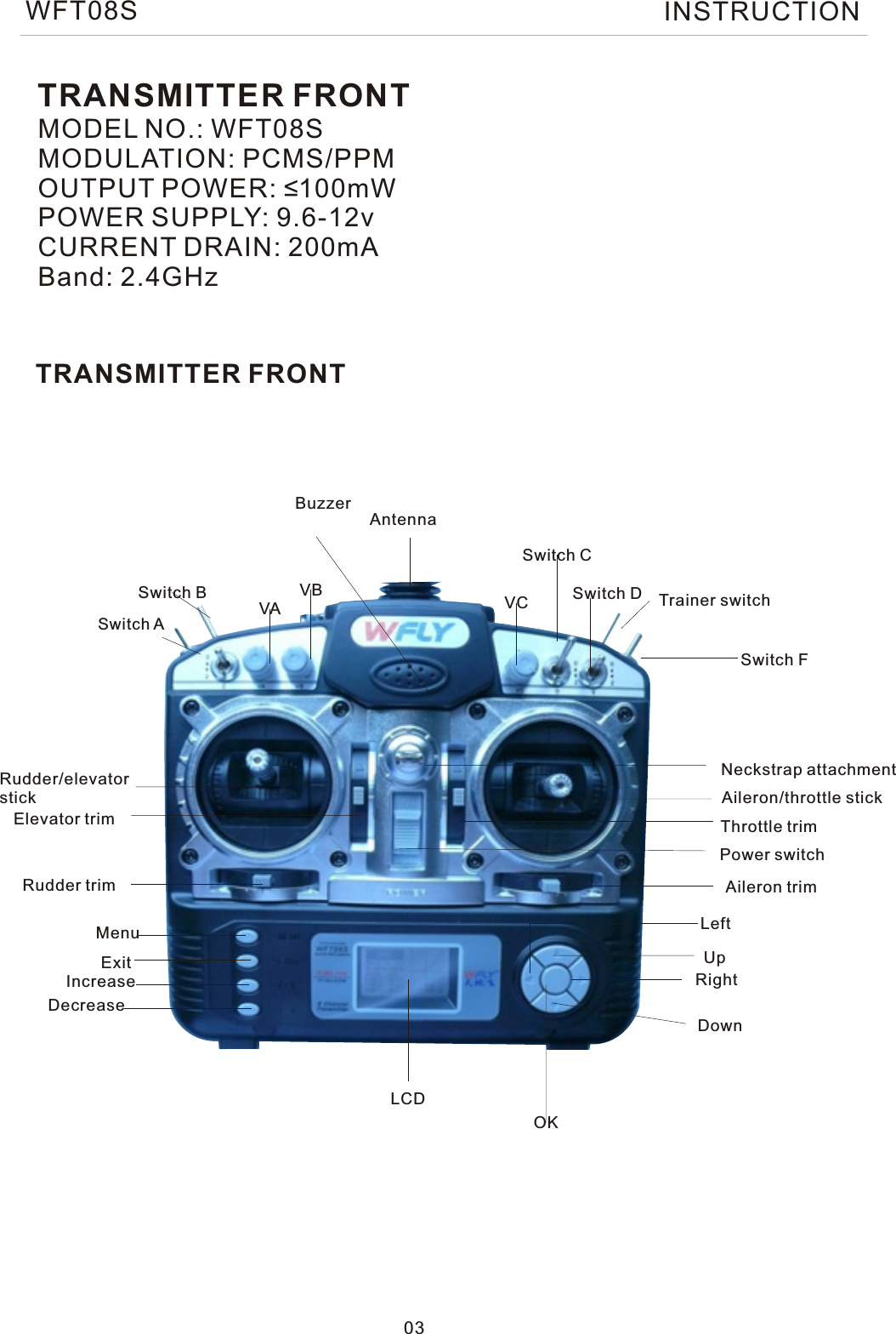 TRANSMITTER FRONTMODEL NO.: WFT08SMODULATION: PCMS/PPMOUTPUT POWER: ≤100mWPOWER SUPPLY: 9.6-12vCURRENT DRAIN: 200mABand: 2.4GHzTRANSMITTER FRONT03AntennaBuzzerDecreaseMenuExitIncreaseRudder trimElevator trimRudder/elevatorstickSwitch BSwitch ASwitch CVAVB  VCSwitch FTrainer switchSwitch DNeckstrap attachmentLCDOKDownRightUpLeftAileron trimPower switchThrottle trimAileron/throttle stickWFT08S INSTRUCTION