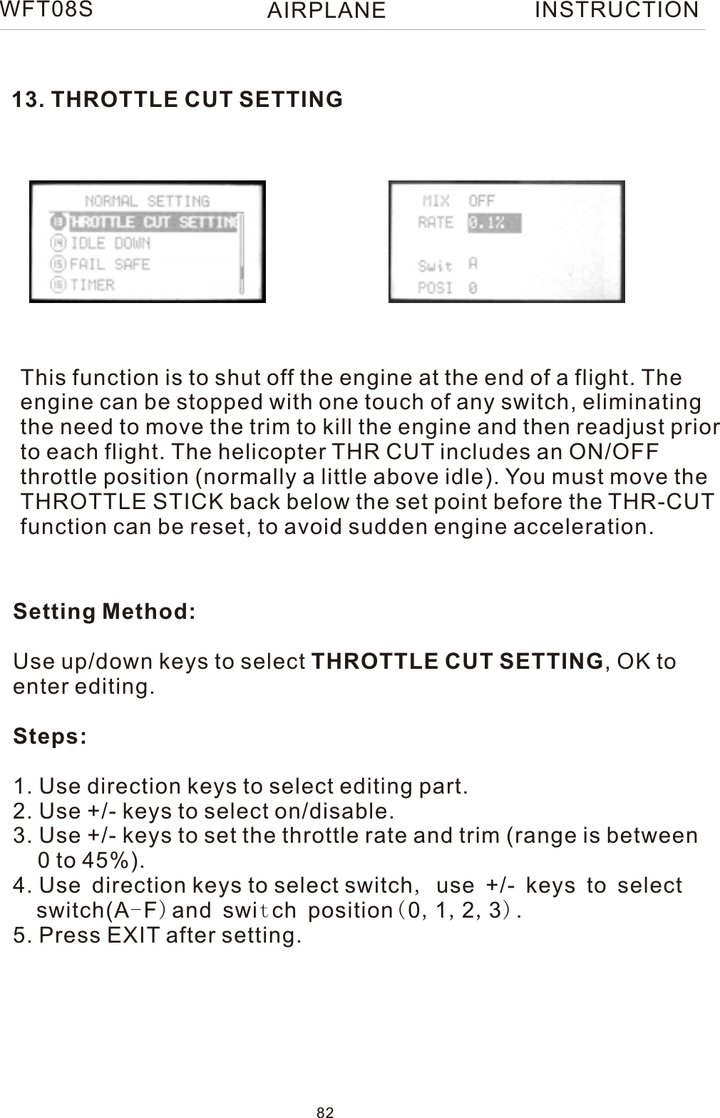 13. THROTTLE CUT SETTINGThis function is to shut off the engine at the end of a flight. Theengine can be stopped with one touch of any switch, eliminating the need to move the trim to kill the engine and then readjust priorto each flight. The helicopter THR CUT includes an ON/OFF throttle position (normally a little above idle). You must move the THROTTLE STICK back below the set point before the THR-CUT function can be reset, to avoid sudden engine acceleration.Setting Method:Use up/down keys to select THROTTLE CUT SETTING, OK toenter editing.Steps:1. Use direction keys to select editing part.2. Use +/- keys to select on/disable.3. Use +/- keys to set the throttle rate and trim (range is between     0 to 45%).4. Use direction keys to select switch, use +/- keys to select   switch(A-F)and switch position(0,1,2,3).5. Press EXIT after setting.WFT08S INSTRUCTION82AIRPLANE