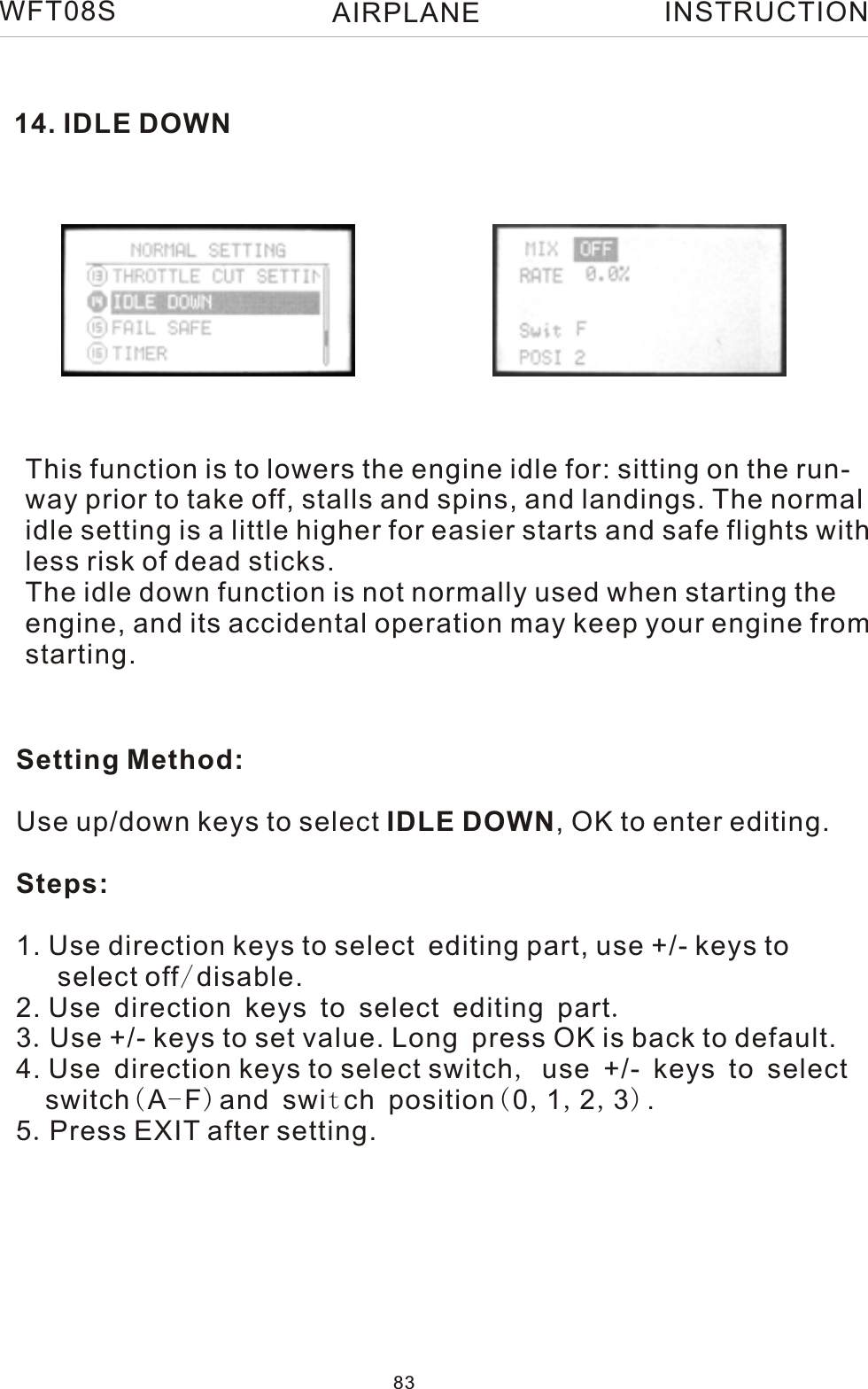 14. IDLE DOWNThis function is to lowers the engine idle for: sitting on the run-way prior to take off, stalls and spins, and landings. The normalidle setting is a little higher for easier starts and safe flights withless risk of dead sticks.The idle down function is not normally used when starting theengine, and its accidental operation may keep your engine fromstarting.Setting Method:Use up/down keys to select IDLE DOWN, OK to enter editing.Steps:1. Use direction keys to select editing part, use +/- keys to    select off/disable.2. Use direction keys to select editing part.3.Use +/- keys to set value. Long press OK is back to default.4. Use direction keys to select switch, use +/- keys to select   switch(A-F)and switch position(0,1,2,3).5.Press EXIT after setting.WFT08S INSTRUCTION83AIRPLANE