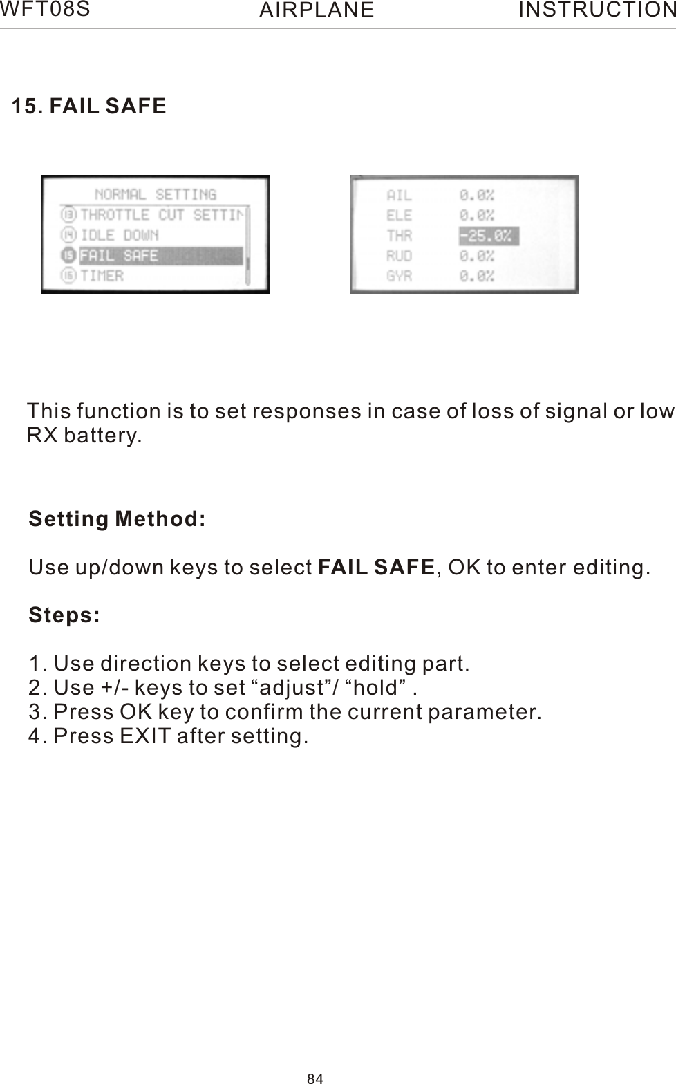 This function is to set responses in case of loss of signal or lowRX battery.Setting Method:Use up/down keys to select FAIL SAFE, OK to enter editing.Steps:1. Use direction keys to select editing part.2. Use +/- keys to set “adjust”/ “hold” .3. Press OK key to confirm the current parameter.4. Press EXIT after setting.15. FAIL SAFEWFT08S INSTRUCTION84AIRPLANE