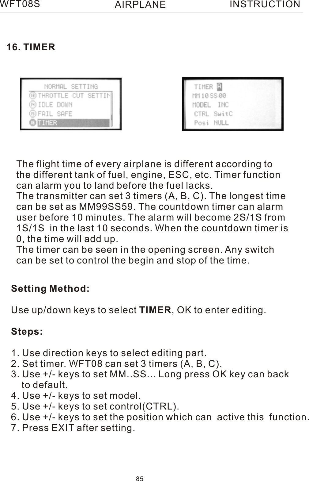 16. TIMERThe flight time of every airplane is different according tothe different tank of fuel, engine, ESC, etc. Timer function can alarm you to land before the fuel lacks.The transmitter can set 3 timers (A, B, C). The longest timecan be set as MM99SS59. The countdown timer can alarm user before 10 minutes. The alarm will become 2S/1S from 1S/1S  in the last 10 seconds. When the countdown timer is 0, the time will add up.The timer can be seen in the opening screen. Any switch can be set to control the begin and stop of the time.Setting Method:Use up/down keys to select TIMER, OK to enter editing.Steps:1. Use direction keys to select editing part.2. Set timer. WFT08 can set 3 timers (A, B, C).3. Use +/- keys to set MM..SS... Long press OK key can back    to default.4. Use +/- keys to set model.5. Use +/- keys to set control(CTRL).6. Use +/- keys to set the position which can  active this  function.7. Press EXIT after setting.WFT08S INSTRUCTION85AIRPLANE