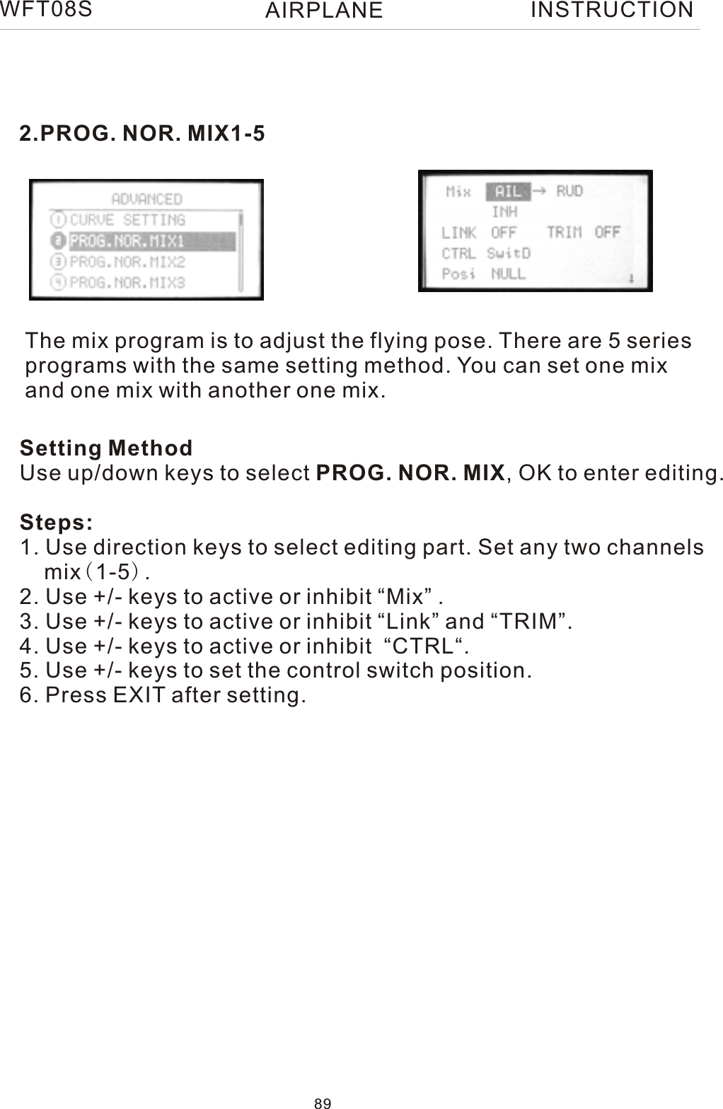  2.PROG. NOR. MIX1-5The mix program is to adjust the flying pose. There are 5 series programs with the same setting method. You can set one mix and one mix with another one mix. Setting MethodUse up/down keys to select PROG. NOR. MIX, OK to enter editing.Steps:1. Use direction keys to select editing part. Set any two channels    mix(1-5).2. Use +/- keys to active or inhibit “Mix” .3. Use +/- keys to active or inhibit “Link” and “TRIM”.4. Use +/- keys to active or inhibit  “CTRL“.5. Use +/- keys to set the control switch position.6. Press EXIT after setting.89WFT08S INSTRUCTIONAIRPLANE