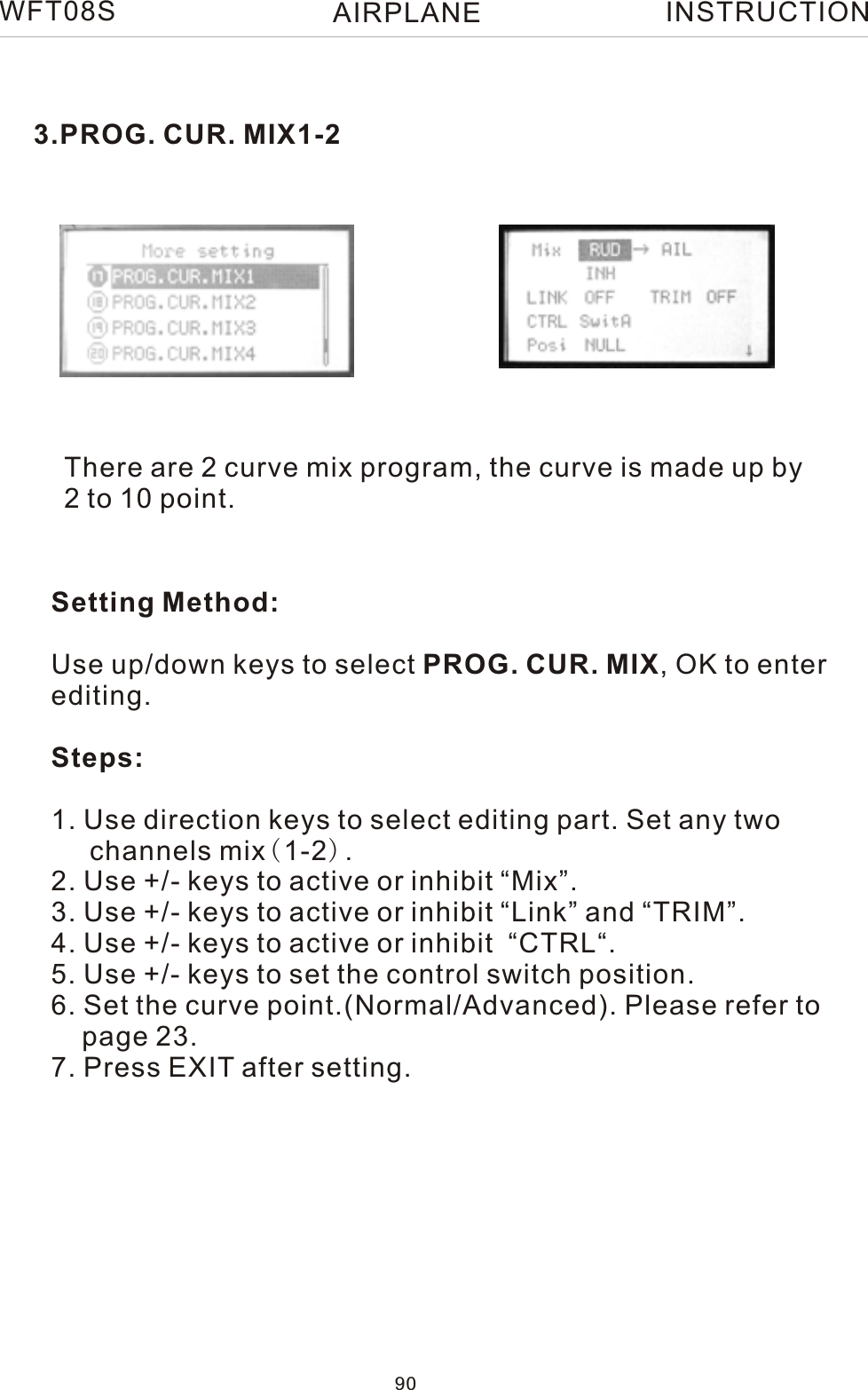  3.PROG. CUR. MIX1-2There are 2 curve mix program, the curve is made up by 2 to 10 point.Setting Method:Use up/down keys to select PROG. CUR. MIX, OK to enter editing.Steps:1. Use direction keys to select editing part. Set any two     channels mix(1-2).2. Use +/- keys to active or inhibit “Mix”.3. Use +/- keys to active or inhibit “Link” and “TRIM”.4. Use +/- keys to active or inhibit  “CTRL“.5. Use +/- keys to set the control switch position.6. Set the curve point.(Normal/Advanced). Please refer to     page 23.7. Press EXIT after setting.WFT08S INSTRUCTION90AIRPLANE