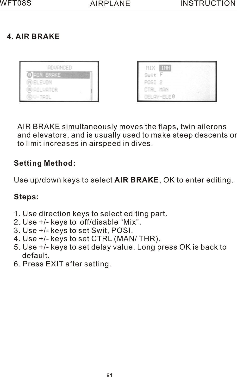 4. AIR BRAKEAIR BRAKE simultaneously moves the flaps, twin aileronsand elevators, and is usually used to make steep descents orto limit increases in airspeed in dives.Setting Method:Use up/down keys to select AIR BRAKE, OK to enter editing.Steps:1. Use direction keys to select editing part. 2. Use +/- keys to off/disable “Mix”.3. Use +/- keys to set Swit, POSI. 4. Use +/- keys to set CTRL (MAN/ THR).5. Use +/- keys to set delay value. Long press OK is back to     default.6. Press EXIT after setting.WFT08S INSTRUCTION91AIRPLANE